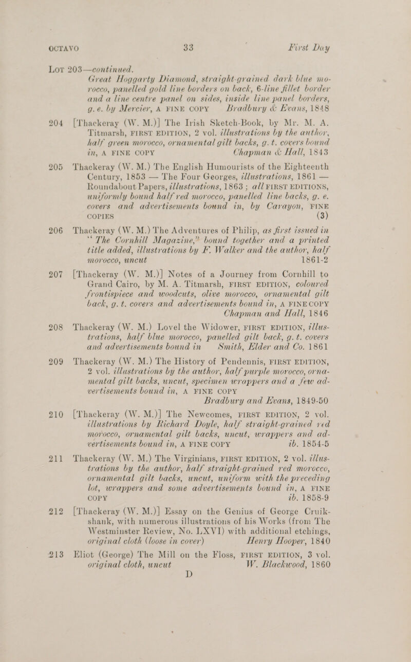204 bo oS Or 206 207 208 209 210 211 212 Great Hoggarty Diamond, straight-grained dark blue mo- rocco, panelled gold line borders on back, 6-line fillet border and a line centre panel on sides, inside line panel borders, g.e. by Mercier, A FINE COPY Bradbury &amp; Evans, 1848 [Thackeray (W.M.)] The Irish Sketch-Book, by Mr. M. A. Titmarsh, FIRST EDITION, 2 vol. ¢llustrations by the author, half green morocco, ornamental gilt backs, g.t. covers bound in, A FINE COPY Chapman «&amp; Hall, 1843 Thackeray (W. M.) The English Humourists of the Eighteenth Century, 1853 — The Four Georges, ¢llustrations, 1861 — Roundabout Papers, ¢/lustrations, 1863 ; all FIRST EDITIONS, uniformly bound half red morocco, panelled line backs, g. e. covers and advertisements bound in, by Carayon, FINE COPIES (3) Thackeray (W. M.) The Adventures of Philip, as first 7ssued in “The Cornhill Magazine,” bound together and a printed title added, illustrations by F. Walker and the author, half morocco, uncut 1861-2 [Thackeray (W. M.)] Notes of a Journey from Cornhill to Grand Cairo, by M. A. Titmarsh, FIRST EDITION, coloured Srontispiece and woodcuts, olive morocco, ornamental gilt back, g. t. covers and advertisements bound in, A FINECOPY Chapman and Hall, 1846 Thackeray (W. M.) Lovel the Widower, FIRST EDITION, ?dJus- trations, half blue morocco, panelled gilt back, g. t. covers and advertisements bound in Smith, Klder and Co. 1861 Thackeray (W. M.) The History of Pendennis, FIRST EDITION, 2 vol. cllustrations by the author, half purple morocco, orna- mental gilt backs, uncut, specimen wrappers and a few ad- vertisements bound in, A FINE COPY Bradbury and Evans, 1849-50 [Thackeray (W. M.)] The Newcomes, FIRST EDITION, 2 vol. illustrations by Richard Doyle, half straight-grained ved morocco, ornamental gilt backs, uncut, wrappers and ad- vertisements bound in, A FINE COPY 1b. 1854-5 Thackeray (W. M.) The Virginians, FIRST EDITION, 2 vol. ¢/lus- trations by the author, half straight-grained red morocco, ornamental gilt backs, uncut, uniform with the preceding lot, wrappers and some advertisements bound in, A FINE COPY ib, 1858-9 [Thackeray (W. M.)] Essay on the Genius of George Cruik- shank, with numerous illustrations of his Works (from The Westminster Review, No. LX VI) with additional etchings, original cloth (loose in cover) Henry Hooper, 1840 Eliot (George) The Mill on the Floss, FIRST EDITION, 3 vol. original cloth, uncut W. Blackwood, 1860 D