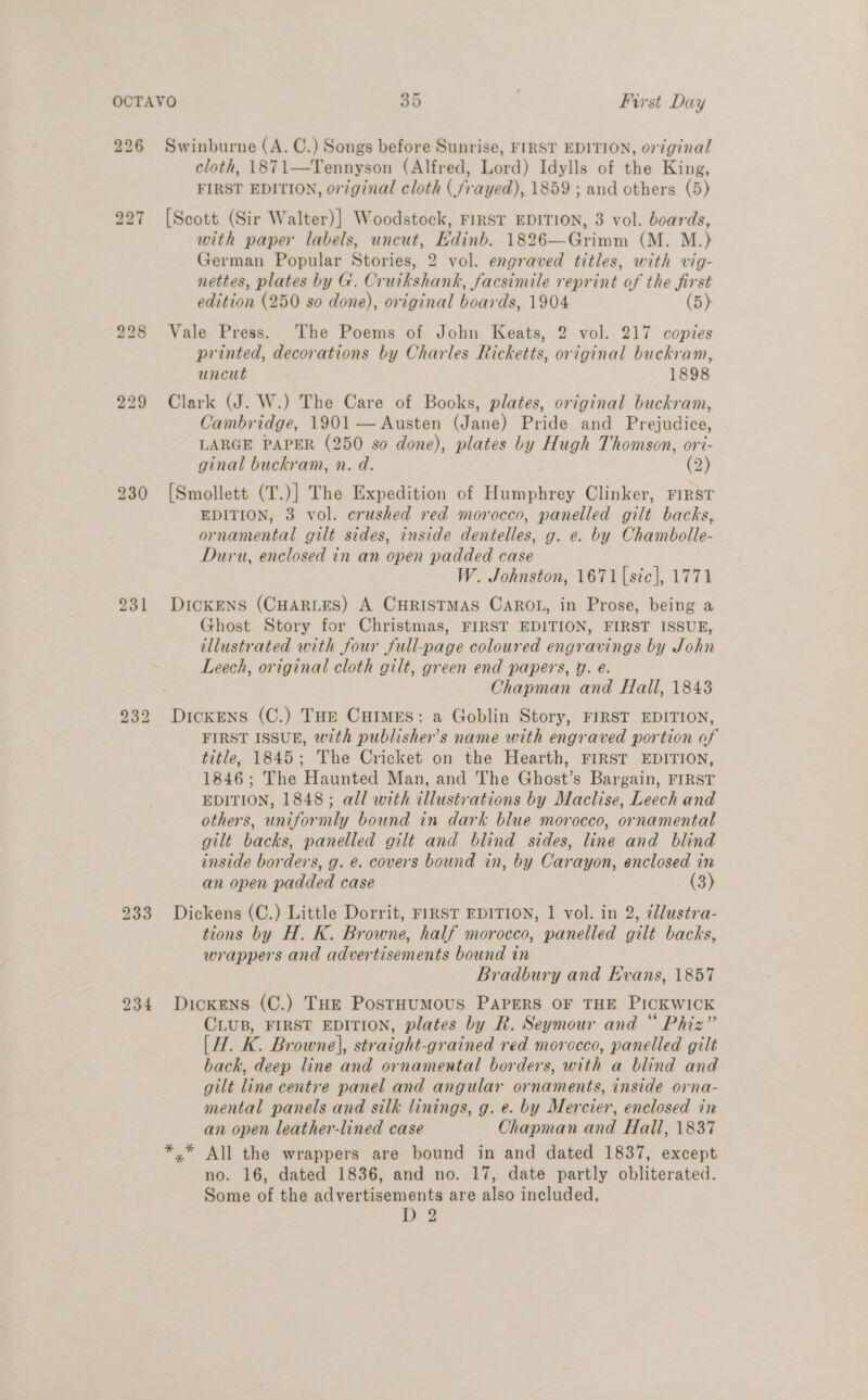 227 228 231 233 234 cloth, 1871—Tennyson (Alfred, Lord) Idylls of the King, FIRST EDITION, original cloth (frayed), 1859 ; and others (5) [Scott (Sir Walter)] Woodstock, FIRST EDITION, 3 vol. boards, with paper labels, uncut, Edinb. 1826—Grimm (M. M.) German Popular Stories, 2 vol. engraved titles, with vig- nettes, plates by G. Cruikshank, facsimile reprint of the first edition (250 so done), original boards, 1904 (5) Vale Press. The Poems of John Keats, 2 vol. 217 copies printed, decorations by Charles Ricketts, original buckram, uncut 1898 Clark (J. W.) The Care of Books, plates, original buckram, Cambridge, 1901 — Austen (Jane) Pride and Prejudice, LARGE PAPER (250 so done), plates by Hugh Thomson, ori- ginal buckram, n. d. (2) ad [Smollett (T.)] The Expedition of Humphrey Clinker, First EDITION, 3 vol. crushed red morocco, panelled gilt backs, ornamental gilt sides, inside dentelles, g. e. by Chambolle- Duru, enclosed in an open padded case W. Johnston, 1671 [sic], 1771 DICKENS (CHARLES) A CHRISTMAS CAROL, in Prose, being a Ghost Story for Christmas, FIRST EDITION, FIRST ISSUE, illustrated with four full-page coloured engravings by John Leech, original cloth gilt, green end papers, Y. é. Chapman and Hall, 1843 Dickens (C.) THE Cuimes: a Goblin Story, FIRST EDITION, FIRST ISSUE, with publisher’s name with engraved portion of title, 1845; The Cricket on the Hearth, FIRST EDITION, 1846; The Haunted Man, and The Ghost’s Bargain, FIRST EDITION, 1848; all with illustrations by Maclise, Leech and others, uniformly bound in dark blue morocco, ornamental gilt backs, panelled gilt and blind sides, line and blind inside borders, g. e. covers bound in, by Carayon, enclosed in an open padded case (3) Dickens (C.) Little Dorrit, FIRST EDITION, 1 vol. in 2, @llustra- tions by H. K. Browne, half morocco, panelled gilt backs, wrappers and advertisements bound in Bradbury and Evans, 1857 Dickens (C.) THE PostHUMOUS PAPERS OF THE PICKWICK CLuB, FIRST EDITION, plates by R. Seymour and “ Phiz” (H. K. Browne], straight-grained red morocco, panelled gilt back, deep line and ornamental borders, with a blind and gilt line centre panel and angular ornaments, inside orna- mental panels and silk linings, g. e. by Mercier, enclosed in an open leather-lined case Chapman and Hall, 1837 no. 16, dated 1836, and no. 17, date partly obliterated. Some of the advertisements are also included, De