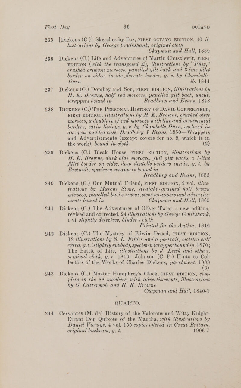 239 236 237 238 239 240 241 243 244 | Dickens (C.)] Sketches by Boz, FIRST OCTAVO EDITION, 40 @J- lustrations by George Cruikshank, original cloth Chapman and Hall, 1839 Dickens (C.) Life and Adventures of Martin Chuzzlewit, FIRST EDITION (with the transposed £), illustrations by “Phiz,” crushed crimson morocco, panelled gilt back and 3-line fillet border on sides, inside floreate border, g. e. by Chambolle- Duru 1b. 1844 Dickens (C.) Dombey and Son, FIRST EDITION, @llustrations by H. K. Browne, half red morocco, panelled gilt back, uncut, wrappers bound in Bradbury and Evans, 1848 DickENs (C.) THE PERSONAL History OF DAVID CopPERFIELD, FIRST EDITION, tllustrations by H. K. Browne, crushed olive morocco, a doublure of red morocco with line and ornamental borders, satin linings, g. e. by Chambolle-Duru, enclosed in an open padded case, Bradbury &amp; Evans, 1850—Wrappers and Advertisements (except covers for no. 2, which is in the work), bound in cloth (2) Dickens (C.) Bleak House, FIRST EDITION, dllustrations by H. K. Browne, dark blue morocco, full gilt backs, a 3-line fillet border on sides, deep dentelle borders inside, g. t. by Bretault, specimen wrappers bound in Bradbury and Evans, 1853 Dickens (C.) Our Mutual Friend, FIRST EDITION, 2 vol. 2lus- trations by Marcus Stone, straight-grained half brown morocco, panelled backs, uncut, some wrappers and advertise- ments bound in Chapman and Hall, 1865 Dickens (C.) The Adventures of Oliver Twist, a new edition, revised and corrected, 24 ¢llustrations by George Cruikshank, Bvi slightly defective, binder’s cloth Printed for the Author, 1846 Dickens (C.) The Mystery of Edwin Drood, FIRST EDITION, 12 tllustrations by S. L. Fildes and a portrait, mottled calf extra, g.t.(slightly rubbed), specimen wrapper bound in, 1870; The Battle of Life, elustrations by J. Leech and others, original cloth, g. e. 1846—Johnson (C. P.) Hints to Col- lectors of the Works of Charles Dickens, parchment, &lt;3) 3 Dickens (C.) Master Humphrey’s Clock, FIRST EDITION, com- plete in the 88 numbers, with advertisements, illustrations by G. Cattermole and H. K. Browne Chapman and Hall, 1840-1 &amp; QUARTO. Cervantes (M. de) History of the Valorous and Witty Knight- Errant Don Quixote of the Mancha, wth dllustrations by Daniel Vierage, 4 vol. 155 copies offered in Great Britain, original buckram, g. t. 1906-7