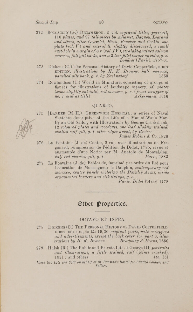   272 274 276 277 Boccaccio’ (G.) DECAMERON, 5 vol. engraved titles, portrait, 110 plates, and 97 tail-pieces by Aliamet, Baquoy, Legrand and others, after Gravelot, Hisen, Boucher and Cochin, one plate (vol. V) and several ll. slightly discoloured, a small rust-holein margin of Gv (vol. IV ), straight-grained salmon morocco, full gilt backs, and a 3-line fillet border on sides, g. é. Londres (Paris), 1757-61 Dickens (C.) The Personal History of David Copperfield, FIRST EDITION, ?2llustrations by H. K. Browne, half morocco, panelled gilt back, g. t. by Zaehnsdorf 1850 Rowlandson (T.) World in Miniature, consisting of groups of (some slightly cut into), red morocco, g.e. (front wrapper of no. 7 used as title) Ackermann, 1816 QUARTO, [BARKER (M.H.)] Greenwicu Hospitar: a series of Naval Sketches descriptive of the Life of a Man-of-War’s Man. 12 coloured plates and woodcuts, one leaf slightly stained, mottled calf gilt, g. t. other edges uncut, by Riviere James Robins &amp; Co. 1826 La Fontaine (J. de) Contes, 2 vol. avec illustrations de Fra- gonard, réimpression de l’édition de Didot, 1795, revue et augmentée d’une Notice par M. Anatole de Montaiglon, half red morocco gilt, g. t. Paris, 1883 La Fontaine (J. de) Fables de, imprimé par ordre du Roi pour Veducation de Monseigneur le Dauphin, contemporary red morocco, centre panels enclosing the Darnley Arms, inside ornamental borders and silk linings, g. e. Paris, Didot ? Ainé, 1778   Other Properties. OCTAVO ET INFRA. FIRST EDITION, in the 19/20 original parts, with wrappers and advertisements, eacept the back cover for part 8, illus- trations by H. K. Browne Bradbury &amp; Evans, 1850 and illustrations, a little stained, calf (joints cracked), 1821; and others 4to. (5) Sailors. : Se