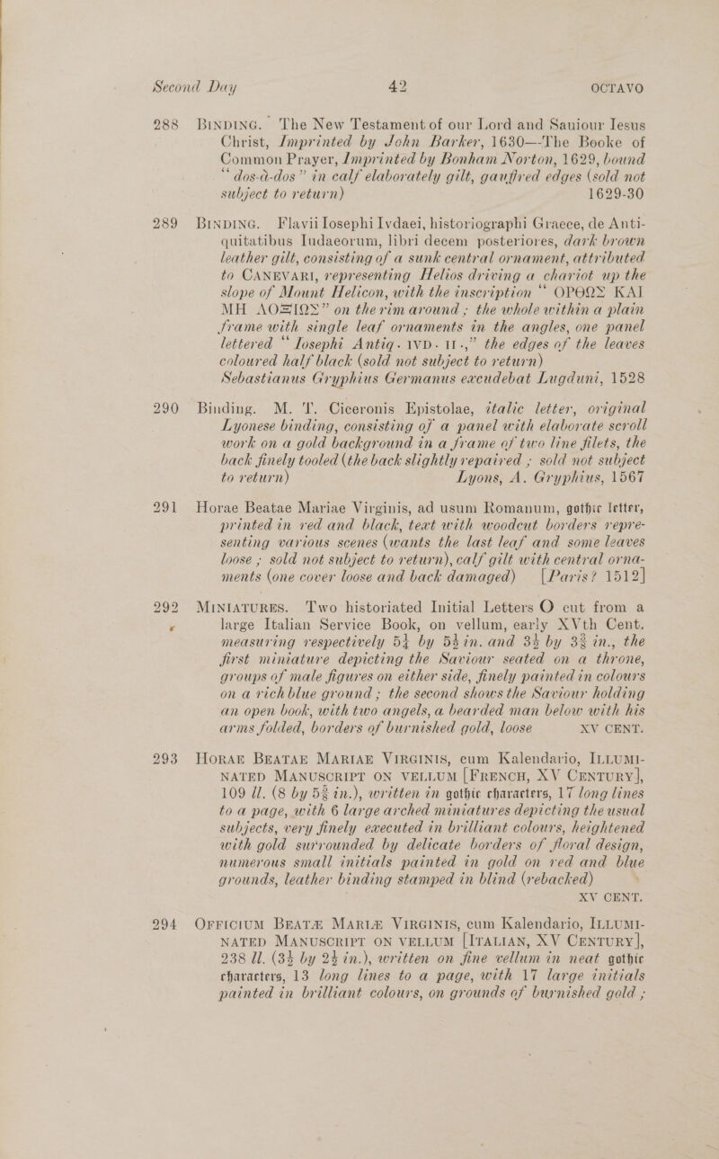 288 Binpinc. The New Testament of our Lord and Sauiour Iesus Christ, Jmprinted by John Barker, 1630—-The Booke of Common Prayer, Zmprinted by Bonham Norton, 1629, bound “ dos-a-dos” in calf elaborately gilt, gaufired edges (sold not subject to return) 1629-30 294 quitatibus Iudaeorum, libri decem posteriores, dark brown leather gilt, consisting of a sunk central ornament, attributed to CANEVARI, representing Helios driving a chariot up the slope of Mount Helicon, with the inscription “* OPEQ&gt; KAI MH AOZIOS” on therim around , the whole within a plain Jrame with single leaf ornaments in the angles, one panel lettered “‘ losepht Antiq.1vD. 11.,” the edges of the leaves coloured half black (sold not subject to return) Sebastianus Gryphius Germanus excudebat Lugduni, 1528 Binding. M. 'T. Ciceronis Epistolae, ¢talic letter, original Lyonese binding, consisting of a panel with elaborate scroll work on a gold background in a frame of two line filets, the back finely tooled (the back slightly repaired ; sold not subject to return) Lyons, A. Gryphius, 1567 Horae Beatae Mariae Virginis, ad usum Romanum, gothic fetter, printed in ved and black, text with woodcut borders repre- senting various scenes (wants the last leaf and some leaves loose ; sold not subject to return), calf gilt with central orna- ments (one cover loose and back damaged) | Paris? 1512] MinIaturRES. Two historiated Initial Letters O cut from a large Italian Service Book, on vellum, early X Vth Cent. measuring respectively 54+ by 54in. and 3% by 3% in., the jirst miniature depicting the Saviour seated on a throne, groups of male figures on either side, finely painted in colours on a richblue ground ; the second shows the Saviour holding an open book, with two angels, a bearded man below with his arms folded, borders of burnished gold, loose XV CENT. HoraAt BEATAE MARIAE VIRGINIS, cum Kalendario, [LLUMI- NATED MANUSCRIPT ON VELLUM [FrencH, XV Century], 109 Ul. (8 by 5k tn.), written in gothic characters, 17 long lines toa page, with 6 large arched miniatures depicting the usual subjects, very finely executed in brilliant colours, heightened with gold surrounded by delicate borders of floral design, numerous small initials painted in gold on ved and blue grounds, leather binding stamped in blind (rebacked) XV CENT. OrFriciumM Beata MArt&amp; VIRGINIS, cum Kalendario, ILLUMI- NATED MANUSCRIPT ON VELLUM [ITALIAN, XV CENTURY], 238 Ul. (34 by 24 in.), written on fine vellum in neat gothic characters, 13 long lines to a page, with 17 large initials painted in brilliant colours, on grounds of burnished gold ;