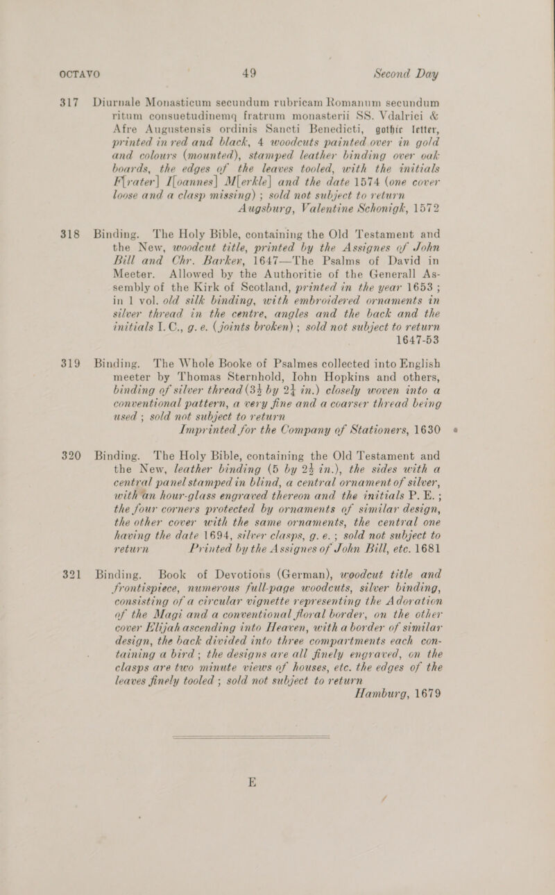 317 Diurnale Monasticum secundum rubricam Romanum secundum ritum consuetudinemq fratrum monasterii SS. Vdalrici &amp; Afre Augustensis ordinis Sancti Benedicti, gotfic I[etter, printed in red and black, 4 woodcuts painted over in gold and colours (mounted), stamped leather binding over oak boards, the edges of the leaves tooled, with the initials Flrater| I[oannes| Mlerkle] and the date 1574 (one cover loose and a clasp missing) ; sold not subject to return Augsburg, Valentine Schonigh, 1572 318 Binding. The Holy Bible, containing the Old Testament and the New, woodcut title, printed by the Assignes of John Bill and Chr. Barker, 1647—The Psalms of David in Meeter. Allowed by the Authoritie of the Generall As- sembly of the Kirk of Scotland, printed in the year 1653 ; in 1 vol. old silk binding, with embroidered ornaments in silver thread in the centre, angles and the back and the initials I.C., g.e. (joints broken) ; sold not subject to return 1647-53 319 Binding. The Whole Booke of Psalmes collected into English meeter by Thomas Sternhold, Iohn Hopkins and others, binding of silver thread (34 by 24 in.) closely woven into a conventional pattern, a very fine and a coarser thread being used ; sold not subject to return Imprinted for the Company of Stationers, 1630 320 Binding. The Holy Bible, containing the Old Testament and the New, leather binding (5 by 24 in.), the sides with a central panel stamped in blind, a central ornament of silver, with an hour-glass engraved thereon and the initials P. E. ; the four corners protected by ornaments of similar design, the other cover with the same ornaments, the central one having the date 1694, silver clasps, g. e. ; sold not subject to return Printed by the Assignes of John Bill, etc. 1681 321 Binding. Book of Devotions (German), woodcut title and Srontispiece, numerous full-page woodcuts, silver binding, consisting of a circular vignette representing the Adoration of the Magi and a conventional floral border, on the other cover Klijah ascending into Heaven, with a border of similar design, the hack divided into three compartments each con- taining a bird: the designs are all finely engraved, on the clasps are two minute views of houses, etc. the edges of the leaves finely tooled ; sold not subject to return Hamburg, 1679  