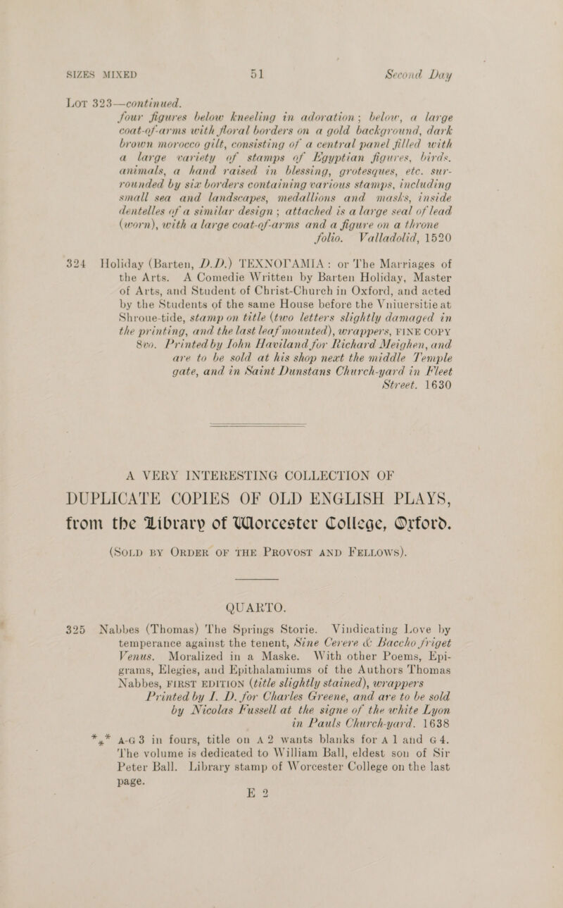 Lot 323—continued. Jour figures below kneeling in adoration; below, a large coat-of-arms with floral borders on a gold background, dark brown morocco gilt, consisting of a central panel filled with a large variety of stamps of Kgyptian figures, birds. animals, a hand raised in blessing, grotesques, etc. sur- rounded by six borders containing various stamps, including small sea and landscapes, medallions and masks, inside dentelles af a similar design; attached is alarge seal of lead (worn), with a large coat-of-arms and a figure on a throne Solio. Valladolid, 1520 324 Holiday (Barten, D.D.) TEXNOTAMIA: or The Marriages of the Arts. A Comedie Written by Barten Holiday, Master of Arts, and Student of Christ-Church in Oxford, and acted by the Students of the same House before the Vniuersitie at Shroue-tide, stamp on title (two letters slightly damaged in the printing, and the last leaf mounted), wrappers, FINE COPY 8vo. Printed by lohn Haviland for Richard Meighen, and are to be sold at his shop neat the middle Temple gate, and in Saint Dunstans Church-yard in Fleet Street. 1630   A VERY INTERESTING COLLECTION OF DUPLICATE COPIES OF OLD ENGLISH PLAYS, from the Library of Worcester College, Orford. (SoLD BY ORDER OF THE PROVOST AND FELLOWS). QUARTO. 325 Nabbes (Thomas) The Springs Storie. Vindicating Love by temperance against the tenent, Sine Cerere &amp; Baccho jriget Venus. Moralized in a Maske. With other Poems, Epi- grams, Elegies, and Epithalamiums of the Authors Thomas Nabbes, FIRST EDITION (title slightly stained), wrappers Printed by I. D. for Charles Greene, and are to be sold by Nicolas Fussell at the signe of the white Lyon in Pauls Church-yard. 1638 *,* a-G3 in fours, title on A2 wants blanks for Al and G4. ‘he volume is dedicated to William Ball, eldest son of Sir Peter Ball. Library stamp of Worcester College on the last page. E 2