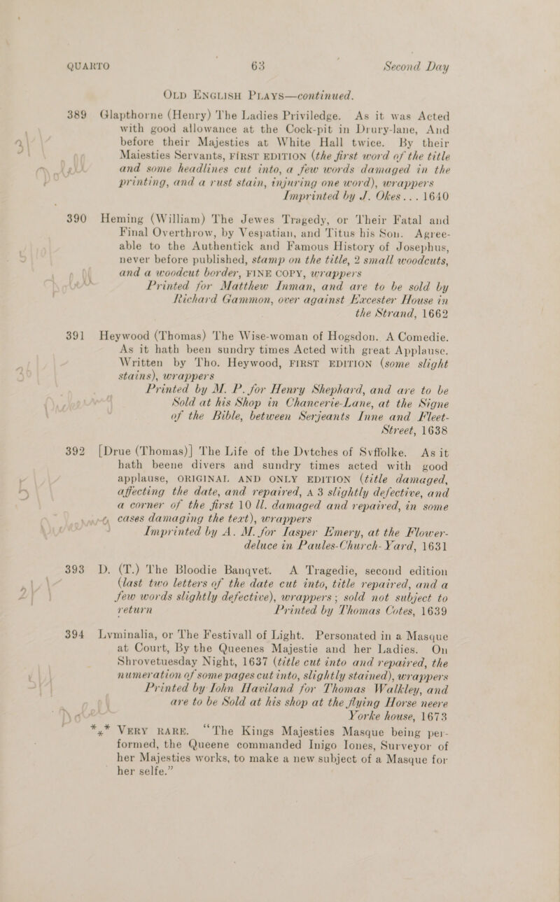 OLD ENGLISH PLAYS—continued. 389 Glapthorne (Henry) The Ladies Priviledge. As it was Acted with good allowance at the Cock-pit in Drury-lane, And before their Majesties at White Hall twice. By their Maiesties Servants, FIRST EDITION (the first word of the title and some headlines cut into, a few words damaged in the printing, and a rust stain, injuring one word), wrappers Imprinted by J. Okes...1640 390 Heming (William) The Jewes Tragedy, or Their Fatal and Final Overthrow, by Vespatian, and Titus his Son. Agree- able to the Authentick and Famous History of Josephus, never before published, stamp on the title, 2 small woodcuts, and a woodcut border, FINE COPY, wrappers Printed for Matthew Inman, and are to be sold by Richard Gammon, over against Eacester House in the Strand, 1662 391 Heywood (Thomas) The Wise-woman of Hogsdon. A Comedie. As it hath been sundry times Acted with great Applause. Written by Tho. Heywood, FIRST EDITION (some slight stains), wrappers Printed by M. P. for Henry Shephard, and are to be Sold at his Shop in Chancerie-Lane, at the Signe of the Bible, between Serjeants Inne and Fleet- Street, 1638 392 [Drue (Thomas)] The Life of the Dvtches of Svffolke. As it hath beene divers and sundry times acted with good applause, ORIGINAL AND ONLY EDITION (title damaged, affecting the date, and repaired, A 3 slightly defective, and a corner of the first 10 ll. damaged and repaired, in some cases damaging the text), wrappers Imprinted by A. M. for Iasper Emery, at the Flower- deluce in Paules-Church- Yard, 1631 te) 393 D. (T.) The Bloodie Banqvet. A Tragedie, second edition (last two letters of the date cut into, title repaired, and a Jew words slightly defective), wrappers; sold not subject to return Printed by Thomas Cotes, 1639 394 Lyminalia, or The Festivall of Light. Personated in a Masque at Court, By the Queenes Majestie and her Ladies. On Shrovetuesday Night, 1637 (ttle cut into and repaired, the numeration of some pages cut into, slightly stained), wrappers Printed by Iohn Haviland for Thomas Walkley, and are to be Sold at his shop at the flying Horse neere Yorke house, 1673 *,* VuRY RARE. “The Kings Majesties Masque being per- formed, the Queene commanded Inigo Iones, Surveyor of her Majesties works, to make a new subject of a Masque for her selfe.”