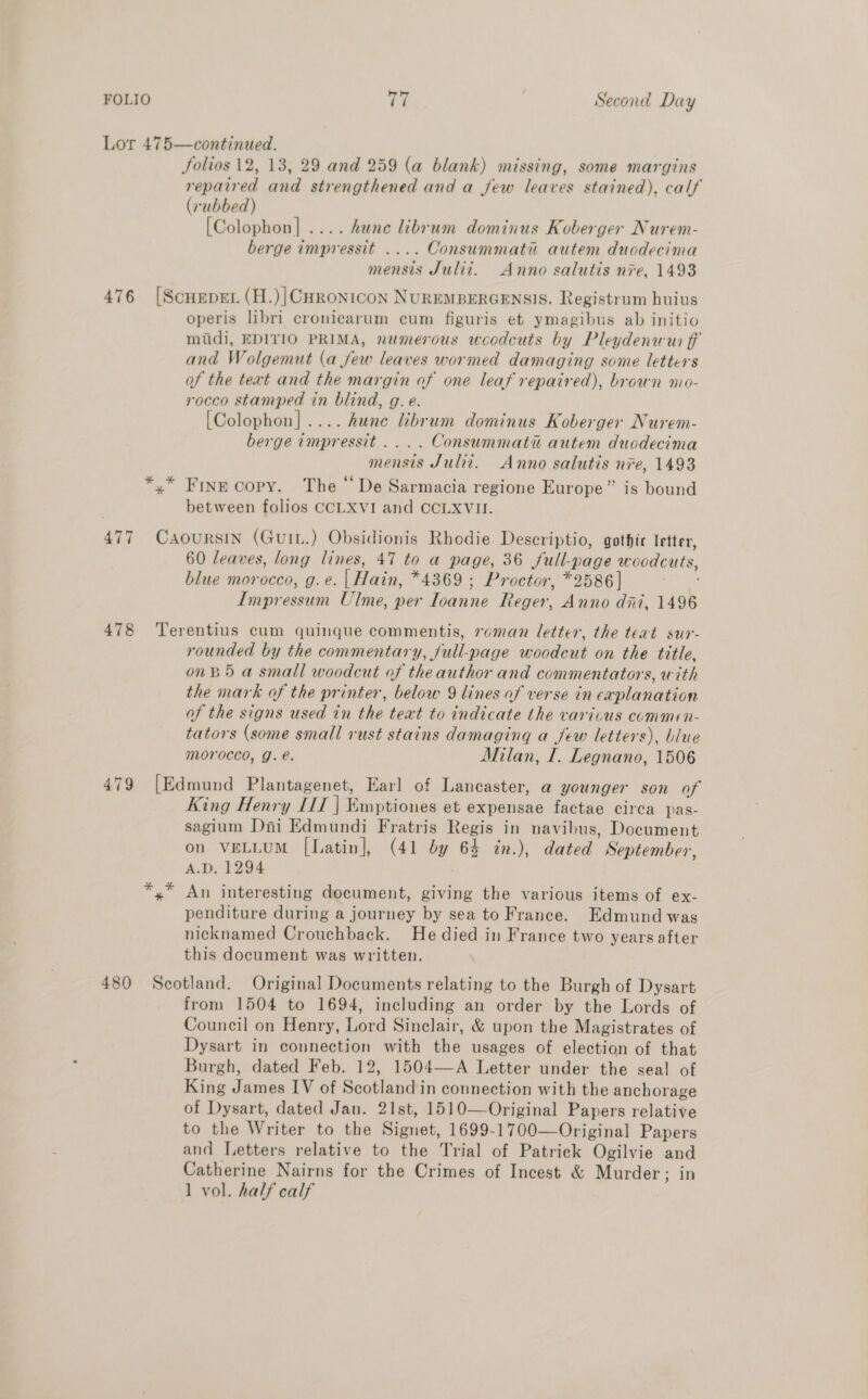 Lor 475—continued. Jolios 12, 13, 29 and 259 (a blank) missing, some margins repaired and strengthened and a few leaves stained), calf (rubbed) [Colophon] .... hance librum dominus Koberger Nurem- berge impressit .... Consummatu autem duodecima mensis Julii. Anno salutis nre, 1493 476 [Scueper (H.)|CHRonicon NUREMBERGENSIS. Registrum huius operis libri cronicarum cum figuris et ymagibus ab initio mudi, EDITIO PRIMA, numerous woodcuts by Pleydenwui fF and Wolgemut (a few leaves wormed damaging some letters of the text and the margin of one leaf repaired), brown mo- rocco stamped in blind, g. e. [Colophon].... hune librum dominus Koberger Nurem- berge impressit .... Consummatiu autem duodecima mensis Juli. Anno salutis nre, 1493 *,* Fine copy. The “De Sarmacia regione Europe” is bound between folios CCLXVI and CCLXVII. 477 CaAouRSIN (GuIL.) Obsidionis Rhodie Descriptio, gothic letter, 60 leaves, long lines, 47 to a page, 36 full-page woodcuts, blue morocco, g.e. | Hain, *4369 ; Proctor, *2586] Pe Impressum Ulme, per Ioanne Reger, Anno dni, 1496 478 Terentius cum quinque commentis, roman letter, the teat sur- rounded by the commentary, full-page woodcut on the title, onB5 a small woodcut of theauthor and commentators, with the mark of the printer, below 9 lines of verse in explanation of the signs used in the text to indicate the varicus commen- tators (some small rust stains damaging a few letters), blue morocco, g. e. Milan, I. Legnano, 1506 479 [Edmund Plantagenet, Earl of Lancaster, a younger son of King Henry IIT | ¥mptioues et expensae factae circa pas- sagium Dini Edmundi Fratris Regis in navibus, Document on VELLUM [Latin], (41 by 64 in.), dated September, A.D. 1294 yx An interesting document, giving the various items of ex- penditure during a journey by sea to France. Edmund was nicknamed Crouchback. He died in France two years after this document was written. 480 Scotland. Original Documents relating to the Burgh of Dysart from 1504 to 1694, including an order by the Lords of Council on Henry, Lord Sinclair, &amp; upon the Magistrates of Dysart in connection with the usages of election of that Burgh, dated Feb. 12, 1504—A Letter under the seal of King James IV of Scotland in connection with the anchorage of Dysart, dated Jan. 21st, 1510—Original Papers relative to the Writer to the Signet, 1699-1700—Original Papers and Letters relative to the Trial of Patrick Ogilvie and Catherine Nairns for the Crimes of Incest &amp; Murder; in