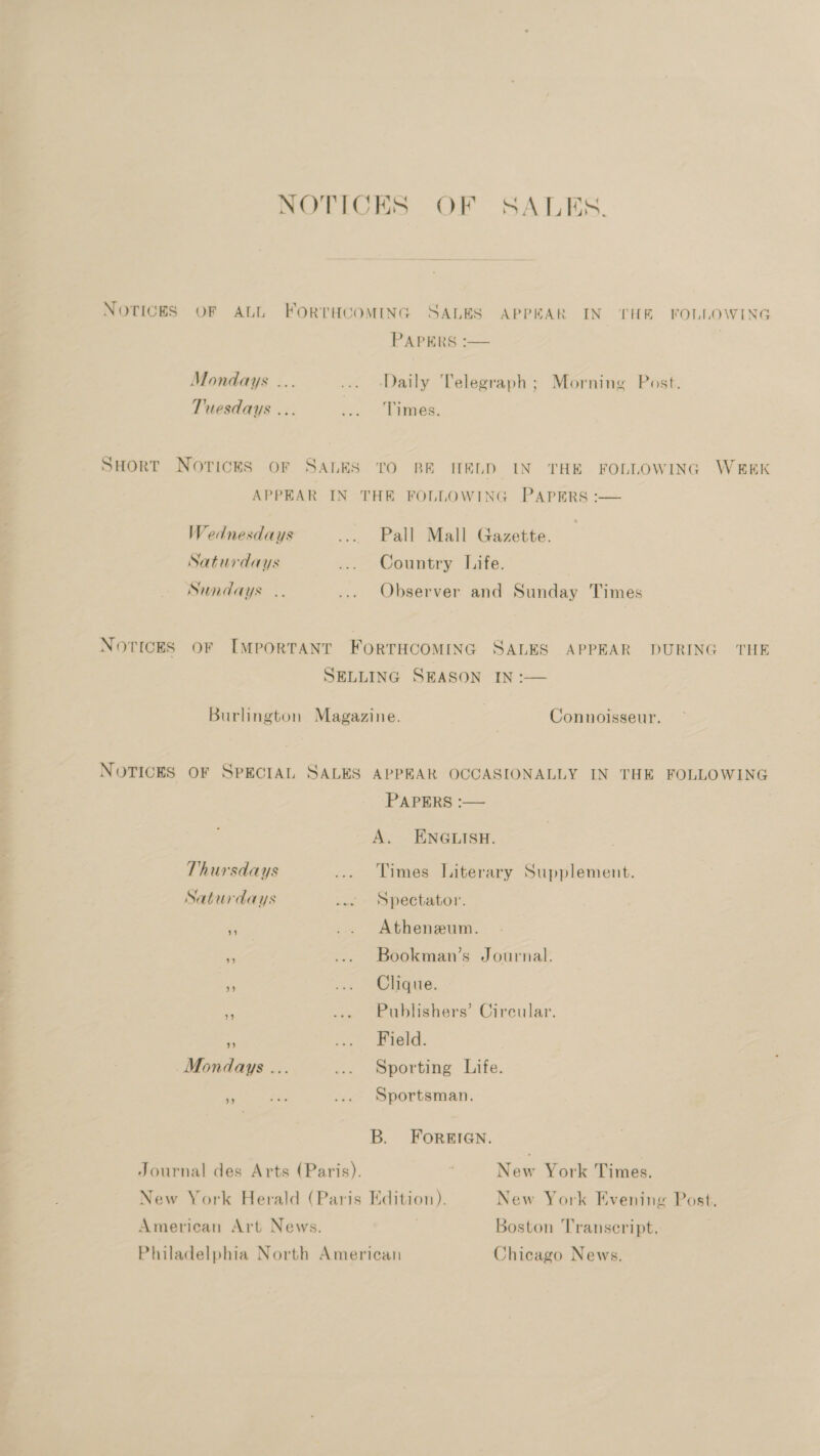 NOTICES OF SALES. NOTICES OF ALL FORTHCOMING SALES APPEAR IN THE FOLLOWING PAPERS :— Mondays ... ... Daily Telegraph; Morning Post. Tuesdays ... va. 2 Daen. SHORT NotickS oF SALES TO BE HELD IN THE FOLLOWING WEEK APPEAR IN THE FOLLOWING PAPERS :— Wednesdays ... Pall Mall Gazette. Saturdays ... Country Life. Sundays .. ... Observer and Sunday Times Novices oF [MpoRTANT FORTHCOMING SALES APPEAR DURING THE SELLING SEASON IN :— Burlington Magazine. Connoisseur. NOTICES OF SPECIAL SALES APPEAR OCCASIONALLY IN THE FOLLOWING PAPERS :— A. ENGLISH. Thursdays ... Times Literary Supplement. Saturdays .. Spectator. r .. Atheneum. e ... Bookman’s Journal. se i. > Ohare. ts ... Publishers’ Circular. ee (-)(0 F Mondays ... ... Sporting Life. ‘i Sportsman. B. FOREIGN. Journal des Arts (Paris). New York Times. New York Herald (Paris Edition). New York Evening Post. American Art News. Boston Transcript. Philadelphia North American Chicago News,