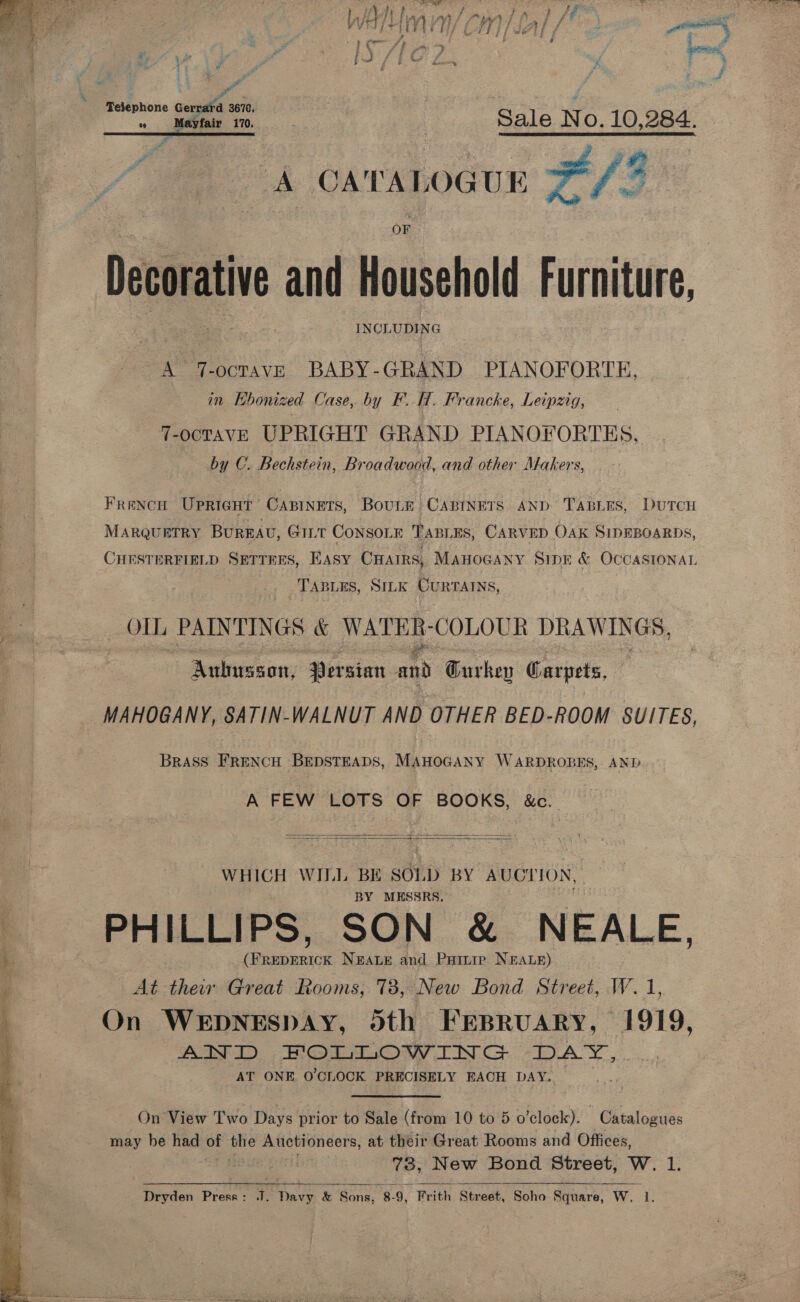   | AL Vy) ” mi »/ ft a Lae f 3 : | f nee Gena soe, Sale No. 10,284. JERE pe a os A CATALOGUE I] ae, oe a : OF Decorative and Household Furniture, : INCL UDING A Te ocTAVE BABY- GRAND PIANOFORTE, in Hhoniz zed Case, by y FH, Francke, Leipzig, 7-ocTAVE UPRIGHT GRAND PIANOFORTES, by C. Bechstein, Broadwood, and other Makers, FRENCH UPRIGHT CABINETS, BouLE CABINETS AND TABLES, DuTCH MARQUETRY BUREAU, GILT CONSOLE TABLES, CARVED OAK SIDEBOARDS, CHESTERFIELD SETTEES, Easy Caairs, ManoGany Sipe &amp; OCCASIONAL TABLES, SILK CURTAINS, Ol PAINTINGS &amp; WATER- COLOUR DRAWINGS, er Aubusson, Persian and Gurkev Carpets, MAHOGANY, SATIN-WALNUT AND OTHER BED-ROOM SUITES, Brass FRENCH BEDSTEADS, MAHOGANY WARDROBES, AND A FEW LOTS OF BOOKS, &amp;c..   WHICH WILL BE SOLD BY AUCTION, BY MESSRS. : PHILLIPS, SON &amp; NEALE, a (FREDERICK NEALE and Painip NEALE) At ther Great Rooms, 78, New Bond Street, W. 1, On WEDNESDAY, doth FEBRUARY, 1919, AND, HOLiOW ING DAY, AT ONE O'CLOCK PRECISELY EACH DAY. On View Two Days. prior to Sale (from 10 to 5 o'clock). Catalogues may be had - ae Auctioneers, at their Great Rooms and Offices, 73, New Bond Street, W. 1. Dryden Press : 7. ae &amp; Sons, 8: 8-9, “Brith Street, Soho Square, Ww. 1,   