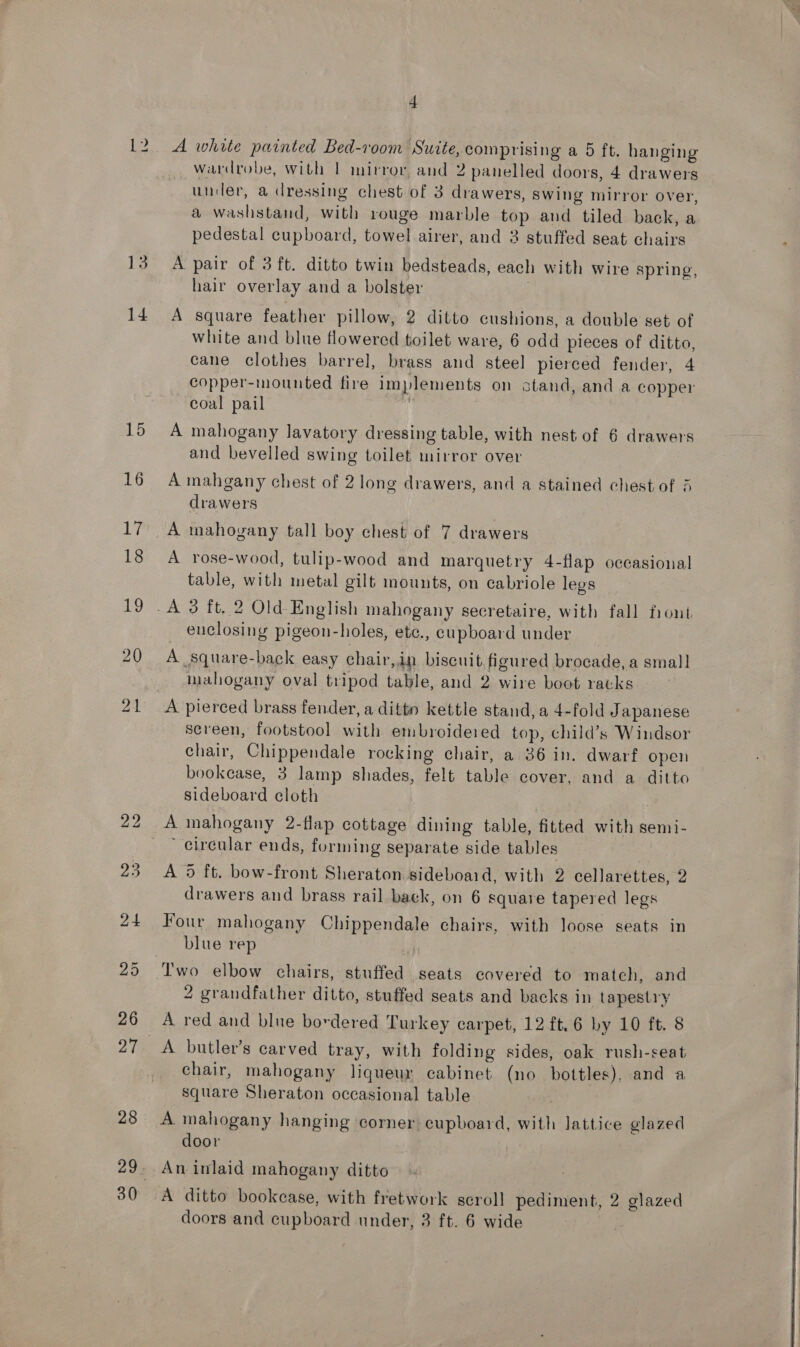 iB. 14 15 16 4 A white painted Bed-room Suite,comprising a 5 ft. hanging _ wardrobe, with | mirror, and 2 panelled doors, 4 drawers under, a dressing chest of 3 drawers, swing mirror over, a washstand, with rouge marble top and tiled back, a pedestal cupboard, towel airer, and 3 stuffed seat chairs A pair of 3 ft. ditto twin bedsteads, each with wire spring, hair overlay and a bolster A square feather pillow, 2 ditto cushions, a double set of white and blue flowered toilet ware, 6 odd pieces of ditto, cane clothes barrel, brass and steel pierced fender, 4 copper-mounted fire implements on stand, and a copper coal pail } A mahogany lavatory dressing table, with nest of 6 drawers and bevelled swing toilet mirror over A mahgany chest of 2 long drawers, and a stained chest of 5 drawers A mahogany tall boy chest of 7 drawers A rose-wood, tulip-wood and marquetry 4-flap occasional table, with metal gilt mounts, on cabriole legs euclosing pigeon-holes, etc., cupboard under A square-back easy chair,in biscuit figured brocade, a small mahogany oval tripod table, and 2 wire boot ratks ~ A pierced brass fender, a ditto kettle stand, a 4-fold Japanese screen, footstool with embroidered top, child’s Windsor chair, Chippendale rocking chair, a 36 in. dwarf open bookease, 3 lamp shades, felt table cover, and a ditto sideboard cloth circular ends, forming separate side tables A 5 ft. bow-front Sheraton sideboaid, with 2 cellarettes, 2 drawers and brass rail back, on 6 square tapered legs Four mahogany Chippendale chairs, with loose seats in blue rep | 2 grandfather ditto, stuffed seats and backs in tapestry A red and blue bordered Turkey carpet, 12 ft.6 by 10 ft. 8 chair, mahogany liqueur cabinet (no bottles), and a square Sheraton occasional table A mahogany hanging corner cupboard, with lattice glazed door An inlaid mahogany ditto A ditto bookcase, with fretwork scroll pediment, 2 glazed  