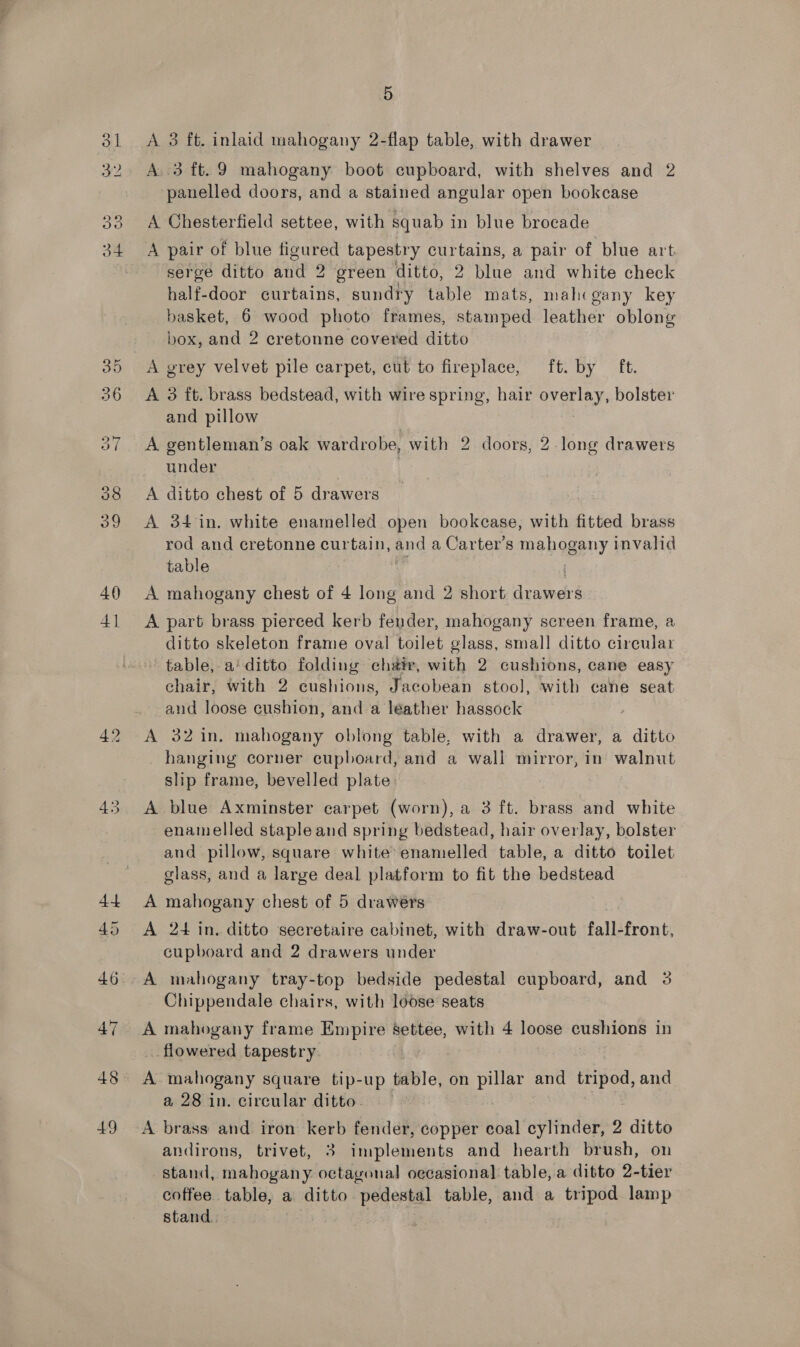 40) 4] 48 49 5 A 3 ft. inlaid mahogany 2-flap table, with drawer A 3 ft. 9 mahogany boot cupboard, with shelves and 2 panelled doors, and a stained angular open bookcase A Chesterfield settee, with squab in blue brocade A pair of blue figured tapestry curtains, a pair of blue art serge ditto and 2 green ditto, 2 blue and white check half-door curtains, sundry table mats, mahcgany key basket, 6 wood photo frames, stamped leather oblong box, and 2 cretonne covered ditto A grey velvet pile carpet, cut to fireplace, ft. by ft. A 3 ft. brass bedstead, with wire spring, hair te HO bolster and pillow A gentleman’s oak wardrobe, with 2 doors, 2. long drawers under A ditto chest of 5 drawers A 34 in. white enamelled open bookcase, with fitted brass rod and cretonne curtain, and a Carter's mahogany invalid table | A mahogany chest of 4 long and 2 short einer’ A part brass pierced kerb fender, mahogany screen frame, a ditto skeleton frame oval toilet glass, small ditto circular table, a’ ditto folding chair, with 2 cushions, cane easy chair, with 2 cushions, Jacobean stool, with cane seat and loose cushion, and a leather hassock A 32in. mahogany oblong table, with a drawer, a ditto hanging corner cupboard, and a wall mirror, in walnut slip frame, bevelled plate A blue Axminster carpet (worn), a 3 ft. brass and white enamelled stapleand spring bedstead, hair overlay, bolster and pillow, square white’ enamelled table, a ditto toilet glass, and a large deal platform to fit the bedstead A mahogany chest of 5 drawers A 24 in. ditto secretaire cabinet, with draw-out fall-front, cupboard and 2 drawers under Chippendale chairs, with loose seats A mahogany frame Empire settee, with 4 loose cushions in flowered tapestry A mahogany square tip-up table, on pillar and pee and a 28 in. circular ditto. — A brass and iron kerb fender, copper coal cylinder, 2 ditto andirons, trivet, 3 implements and hearth brush, on stand, mahogany octagonal oecasional table, a ditto 2-tier coffee table, a ditto “pedestal table, and a tripod lamp stand.
