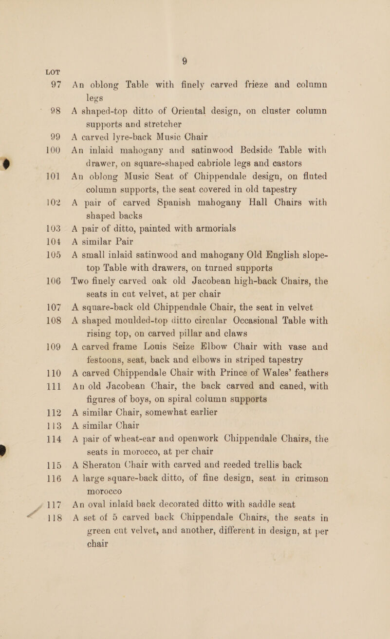 118 9 An oblong Table with finely carved frieze and column legs A shaped-top ditto of Oriental design, on cluster column supports and stretcher A carved lyre-back Music Chair An inlaid mahogany and satinwood Bedside Table with drawer, on square-shaped cabriole legs and castors An oblong Music Seat of Chippendale design, on fluted column supports, the seat covered in old tapestry A pair of carved Spanish mahogany Hall Chairs with shaped backs A pair of ditto, painted with armorials A similar Pair A small inlaid satinwood and mahogany Old English slope- top Table with drawers, on turned supports | Two finely carved oak old Jacobean high-back Chairs, the seats in cut velvet, at per chair A square-back eld Chippendale Chair, the seat in velvet A shaped moulded-top ditto circular Occasional Table with rising top, on carved pillar and claws A carved frame Louis Seize Elbow Chair with vase and festoons, seat, back and elbows in striped tapestry A carved Chippendale Chair with Prince of Wales’ feathers An old Jacobean Chair, the back carved and caned, with figures of boys, on spiral column supports A similar Chair, somewhat earlier A similar Chair A pair of wheat-ear and openwork Chippendale Chairs, the seats in morocco, at per chair A Sheraton Chair with carved and reeded trellis back A large square-back ditto, of fine design, seat in crimson morocco . An oval inlaid back decorated ditto with saddle seat A set of 5 carved back Chippendale Chairs, the seats in green cut velvet, and another, different in design, at per chair
