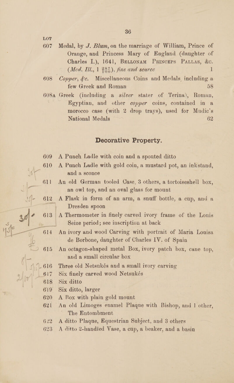 LOT 607 Medal, by J. Blum, on the marriage of William, Prince of Orange, and Princess Mary of England (daughter of Charles I.), 1641, Betnonam Princers Patnas, &amp;o. (Med. Iil., 1 737), fine and scarce 1 608 Copper, fc. Miscellaneous Coins and Medals, including a few Greek and Roman 58 608A Greek (including a szdver stater of Terina), Roman, Hgyptian, and other copper coins, contained in a morocco case (with 2 drop trays), used for Mudic's National Medals 62 Decorative Property. 609 &lt;A Panch Ladle with coin and a spouted ditto and a sconce 611 An old German tooled Case, 3 others, a tortoiseshell box, an owl top, and an oval glass for mount 612 A Flask in form of an arm, a snuff bottle, a cup, and a Dresden spoon 613 A Thermometer in finely carved ivory frame of the Louis Seize period; see inscription at back | de Borbone, daughter of Charles IV. of Spain and a small circular box 618 Six ditto 619 Six ditto, larger 620 A Box with plain gold mount 621 An old Limoges enamel Plaque with Bishop, and 1 other, The Entombment 622 A ditto Plaque, Equestrian Subject, and 3 others 623 &lt;A ditto 2-handled Vase, a cup, a beaker, and a basin