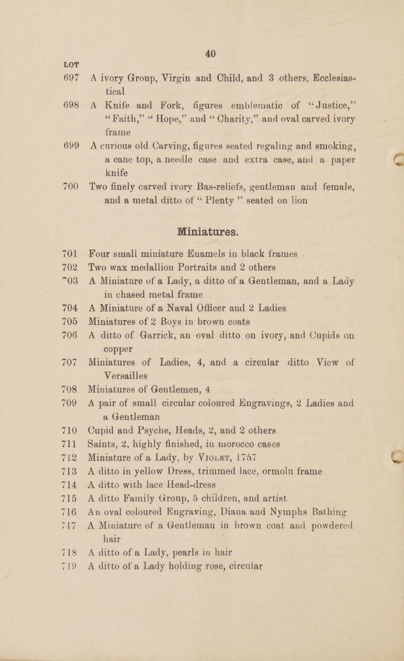 LOT 697 698 699 40 A ivory Group, Virgin and Child, and 3 others, Heclesias- tical ; A Knife and Fork, figures emblematic of ‘Justice,”’ “Faith,” ‘“‘ Hope,” and “‘ Charity,” and oval carved ivory frame A curious old Carving, figures seated regaling and smoking, a cane top, a needle case and extra case, and a paper knife Two finely carved ivory Bas-reliefs, gentleman and female, and a metal ditto of ‘ Plenty ’’ seated on lion 4% Miniatures. Four small miniature Enamels in black frames Two wax medallion Portraits and 2 others A Miniature of a Lady, a ditto of a Gentleman, and a Lady in chased metal frame | A Miniature of a Naval Officer and 2 Ladies Miniatures of 2 Boys in brown coats A ditto of Garrick, an oval ditto on ivory, and Cupids on copper Miniatures of Ladies, 4, and a circular ditto View of Versailles Miniatures of Gentlemen, 4 A pair of small circular coloured Engravings, 2 Ladies and a Gentleman Cupid and Psyche, Heads, 2, and 2 others Saints, 2, highly finished, in morocco cases ; Miniature of a Lady, by Viourt, 1757 G A ditto in yellow Dress, trimmed lace, ormolu frame A ditto with lace Head-dress A ditto Family Group, 5 children, and artist An oval coloured Engraving, Diana and Nymphs Bathing A Miniature of a Gentleman in brown coat aud powdered hair A ditto of a Lady, pearls in hair Fe A ditto of a Lady holding rose, circular