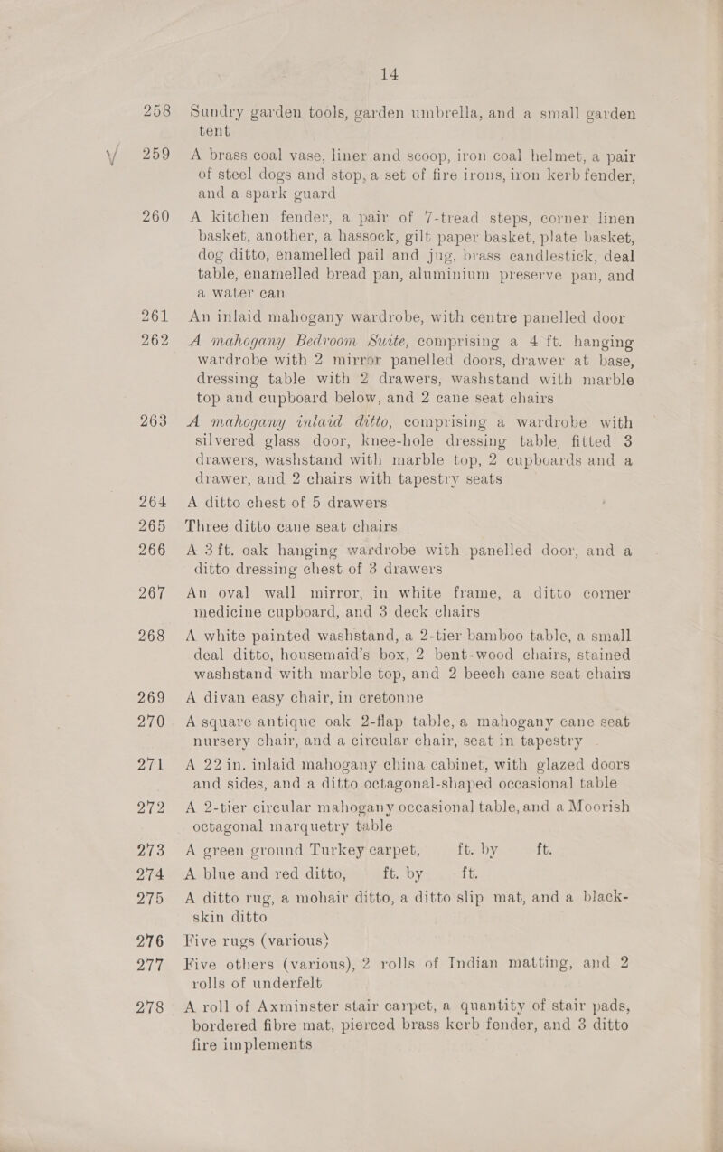258 259 260 261 262 14 Sundry garden tools, garden umbrella, and a small garden tent A brass coal vase, liner and scoop, iron coal helmet, a pair of steel dogs and stop, a set of fire irons, iron kerb fender, and a spark guard A kitchen fender, a pair of 7-tread steps, corner linen basket, another, a hassock, gilt paper basket, plate basket, dog ditto, enamelled pail and jug, brass candlestick, deal table, enamelled bread pan, aluminium preserve pan, and a water can An inlaid mahogany wardrobe, with centre panelled door A mahogany Bedroom Suite, comprising a 4 ft. hanging wardrobe with 2 mirror panelled doors, drawer at base, dressing table with 2 drawers, washstand with marble top and cupboard below, and 2 cane seat chairs A mahogany inlaid ditto, comprising a wardrobe with silvered glass door, knee-hole dressing table, fitted 3 drawers, washstand with marble top, 2 cupboards and a drawer, and 2 chairs with tapestry seats A ditto chest of 5 drawers Three ditto cane seat chairs A 3ft. oak hanging wardrobe with panelled door, and a ditto dressing chest of 3 drawers An oval wall mirror, in white frame, a ditto corner medicine cupboard, and 3 deck chairs A white painted washstand, a 2-tier bamboo table, a small deal ditto, housemaid’s box, 2 bent-wood chairs, stained washstand with marble top, and 2 beech cane seat chairs A divan easy chair, in cretonne A square antique oak 2-flap table, a mahogany cane seat nursery chair, and a circular chair, seat in tapestry A 22 in. inlaid mahogany china cabinet, with glazed doors and sides, and a ditto octagonal-shaped occasional table A 2-tier circular mahogany occasional table, and a Moorish octagonal marquetry table A green ground Turkey carpet, ft. by ft. A blue and red ditto, ft. by ft. A ditto rug, a mohair ditto, a ditto slip mat, and a black- skin ditto Five rugs (various) Five others (various), 2 rolls of Indian matting, and 2 rolls of underfelt A roll of Axminster stair carpet, a quantity of stair pads, bordered fibre mat, pierced brass kerb fender, and 38 ditto fire implements