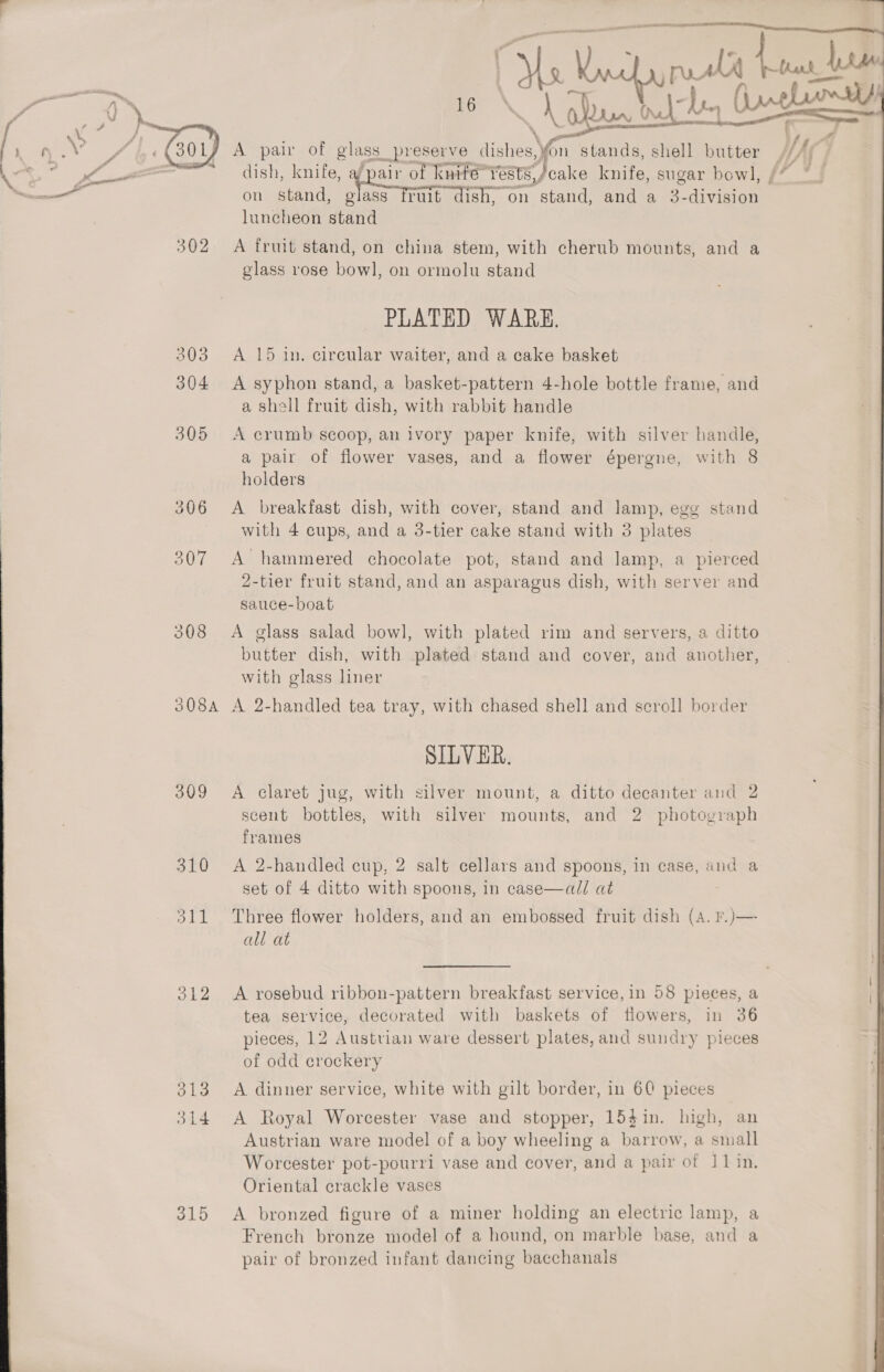 \ G 2 : ast?   ¢ fd by | —_ a , t ie ’ va A pair of glass preserve aes fern Y stands, shell batter HAC % Pie mee — £dish, knife. 4 pair of knife” Yests,/ cake nine sugar bow], / Gade alll on stand, g1ass rult ish, on stand, and a 3. eee luncheon stand 302 A fruit stand, on china stem, with cherub mounts, and a glass rose bow], on ormolu stand PLATED WARE. 303 &lt;A 15 in. circular waiter, and a cake basket 304 &lt;A syphon stand, a basket-pattern 4-hole bottle frame, and a shell fruit dish, with rabbit handle 305 A crumb scoop, an ivory paper knife, with silver handle, a pair of flower vases, and a flower épergne, with 8 holders 306 &lt;A breakfast dish, with cover, stand and lamp, egg stand with 4 cups, and a 3-tier cake stand with 3 plates 307 A hammered chocolate pot, stand and lamp, a pierced 2-tier fruit stand, and an asparagus dish, with server and sauce-boat 308 A glass salad bowl, with plated rim and servers, a ditto butter dish, with plated stand and cover, and another, with glass liner 308A A 2-handled tea tray, with chased shell and scroll border SILVER. 309 &lt;A claret jug, with silver mount, a ditto decanter and 2 scent bottles, with silver mounts, and 2 photograph frames 310 &lt;A 2-handled cup, 2 salt cellars and spoons, in case, and a set of 4 ditto with spoons, in case—al/ at 311 Three flower holders, and an embossed fruit dish (A. F.)— all at 312 &lt;A rosebud ribbon-pattern breakfast service, in 58 pieces, a . tea service, decorated with baskets of flowers, in 36 pieces, 12 Austrian ware dessert plates, and sundry pieces of odd crockery 313 A dinner service, white with gilt border, in 60 pieces 314 A Royal Worcester vase and stopper, 154in. high, an Austrian ware model of a boy wheeling a barrow, a small Worcester pot-pourri vase and cover, and a pair of J1in, Oriental crackle vases French bronze model of a hound, on marble base, and a pair of bronzed infant dancing bacchanals 