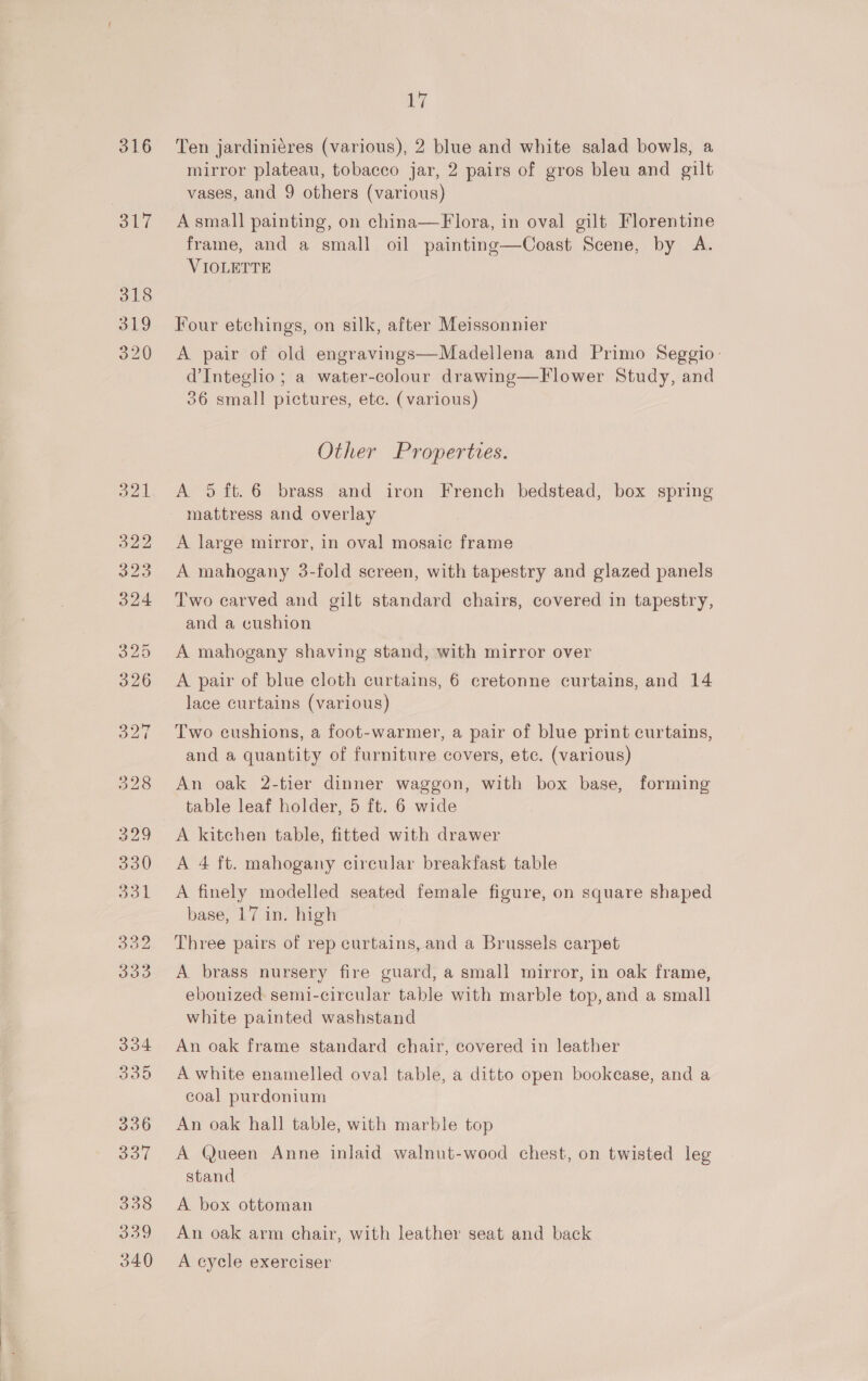 St7 318 319 320 ig mirror plateau, tobacco jar, 2 pairs of gros bleu and gilt vases, and 9 others (various) Asmall painting, on china—Flora, in oval gilt Florentine frame, and a small oil painting—Coast Scene, by A. VIOLETTE Four etchings, on silk, after Meissonnier A pair of old engravings—Madellena and Primo Seggio: dInteglio; a water-colour drawing—Flower Study, and 36 small pictures, etc. (various) Other Properties. A 95 ft.6 brass and iron French bedstead, box spring mattress and overlay A large mirror, in oval mosaic frame A mahogany 3-fold screen, with tapestry and glazed panels Two carved and gilt standard chairs, covered in tapestry, and a cushion A mahogany shaving stand, with mirror over A pair of blue cloth curtains, 6 cretonne curtains, and 14 lace curtains (various) Two cushions, a foot-warmer, a pair of blue print curtains, and a quantity of furniture covers, ete. (various) An oak 2-tier dinner waggon, with box base, forming table leaf holder, 5 ft. 6 wide A kitchen table, fitted with drawer A 4 ft. mahogany circular breakfast table A finely modelled seated female figure, on square shaped base, 17 in. high | Three pairs of rep curtains, and a Brussels carpet A brass nursery fire guard, a small mirror, in oak frame, ebonized semi-circular table with marble top, and a small white painted washstand An oak frame standard chair, covered in leather A white enamelled oval table, a ditto open bookcase, and a coal purdonium An oak hall table, with marble top A Queen Anne inlaid walnut-wood chest, on twisted leg stand A box ottoman An oak arm chair, with leather seat and back A cycle exerciser