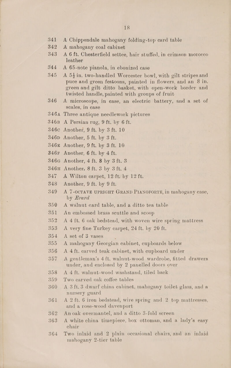 541 342 343 O44 345 346 346A 3468 346C 346D O46 346F 346G 346H 347 348 349 18 A Chippendale mahogany folding-top card table A mahogany coal cabinet A 6 ft. Chesterfield settee, hair stuffed, in crimson morocco leather A 65-note pianola, in ebonized case A 54$in. two-handled Worcester bowl, with gilt stripes and puce and green festoons, painted in flowers, and an 8 in. green and gilt ditto basket, with open-work border and twisted handle, painted with groups of fruit A microscope, in ease, an electric battery, and a set of scales, in case Three antique needlework pictures A Persian rug, 9 ft. by 6 ft. Another, 9 ft. by 3 ft. 10 Another, 5 ft. by 3 ft. Another, 9 ft. by 3 ft. 10 Another, 6 ft. by 4 ft. Another, 4 ft. 8 by 3 ft. 3 Another, 8 ft. 3 by 3 ft. 4 A Wilton carpet, 12 ft. by 12 ft. Another, 9 ft. by 9 ft. A 7-OCTAVE UPRIGHT GRAND PIANOFORTE, in mahogany case, by Hrard A walnut card table, and a ditto tea table An embossed brass scuttle and scoop A 4 ft. 6 oak bedstead, with woven wire spring mattress A very fine Turkey carpet, 24 ft. by 20 ft. A set of 3 vases A mahogany Georgian cabinet, cupboards below A 4 ft. carved teak cabinet, with cupboard under A gentleman’s 4 ft. walnut-wood wardrobe, fitted drawers under, and enclosed by 2 panelled doors over A 4 ft. walnut-wood washstand, tiled back Two carved oak coffee tables A 3ft.3 dwarf china cabinet, mahogany toilet glass, and a nursery guard A 2 ft. 6 iron bedstead, wire spring and 2 top mattresses, and a rose-wood davenport An oak overmantel, and a ditto 3-fold screen A white china timepiece, box ottoman, and a lady’s easy chair Two inlaid and 2 plain occasional chairs, and an inlaid mahogany 2-tier table