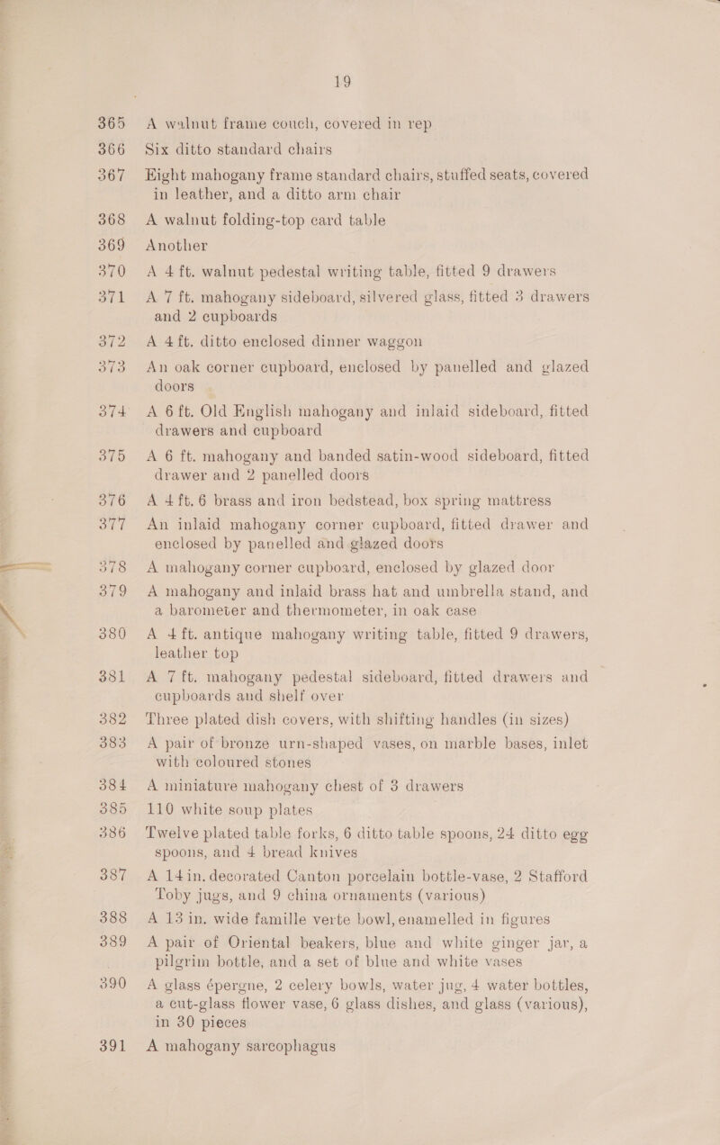 POs V3 as 391 b9 A walnut frame couch, covered in rep Six ditto standard chairs Eight mahogany frame standard chairs, stuffed seats, covered in leather, and a ditto arm chair A walnut folding-top card table Another A 4 ft. walnut pedestal writing table, fitted 9 drawers A 7 ft. mahogany sideboard, silvered glass, fitted 3 drawers and 2 cupboards A 4 ft. ditto enclosed dinner waggon An oak corner cupboard, enclosed by panelled and glazed doors A 6 ft. Old English mahogany and inlaid sideboard, fitted A 6 ft. mahogany and banded satin-wood sideboard, fitted drawer and 2 panelled doors A 4ft.6 brass and iron bedstead, box spring mattress An inlaid mahogany corner cupboard, fitted drawer and enclosed by panelled and glazed doors A mahogany corner cupboard, enclosed by glazed door A mahogany and inlaid brass hat and umbrella stand, and a barometer and thermometer, in oak case A 4 ft. antique mahogany writing table, fitted 9 drawers, leather top A 7 ft. mahogany pedestal sideboard, fitted drawers and cupboards and shelf over Three plated dish covers, with shifting handles (in sizes) A pair of bronze urn-shaped vases, on marble bases, inlet with coloured stones A miniature mahogany chest of 3 drawers 110 white soup plates Twelve plated table forks, 6 ditto table spoons, 24 ditto egg spoons, and 4 bread knives A 14in. decorated Canton porcelain bottle-vase, 2 Stafford Toby jugs, and 9 china ornaments (various) A 13 in. wide famille verte bowl, enamelled in figures A pair of Oriental beakers, blue and white ginger jar, a pilgrim bottle, and a set of blue and white vases A glass épergne, 2 celery bowls, water jug, 4 water bottles, a cut-glass flower vase, 6 glass dishes, and glass (various), in 30 pieces A mahogany sarcophagus