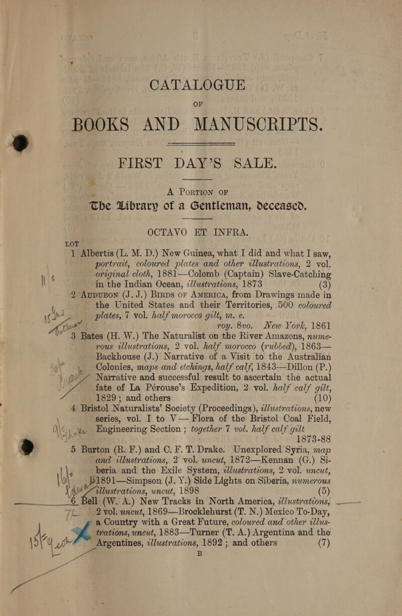 CATALOGUE OF BOOKS AND MANUSCRIPTS. FIRST DAY’S SALE. ea A PorTION OF ‘The Library of a Gentleman, deceased, OCTAVO ET IN FRA. LOT 1 Albertis (L. M. D.) New Guinea, what I did and what I saw, portrait, coloured plates and other illustrations, 2 vol. original cloth, 1881—Colomb (Captain) Slave-Catching \ in the Indian Ocean, 7//ustrateons, 1873 (3) 2 Aupuson (J. J.) Brrps or America, from Drawings made in i. the United States and their Territories, 500 coloured 6 poy plates, 7 vol. half morocco gilt, m. e. Ao roy. 8vo. New York, 1861 3 Bates (H. W.) The Naturalist on the River Amazons, nume- | rous illustrations, 2 vol. half morocco (rubbed), 1863— Backhouse (J.) Narrative of a Visit to the Australian Colonies, maps and etchings, half calf, 1843—Dillon (P.) / Narrative and successful result to ascertain the actual fate of La Pérouse’s Expedition, 2 vol. half calf giit, _ 1829; and others (10) 4 Bristol Naturalists’ Society (Proceedings), ¢//ustrations, new \ series, vol. I to V— Flora of the Bristol Coal Field, (\/.) e. Engineering Section ; together 7 vol. half calf gilt  | ya 1873-88 r ) 5 Burton (R. F.) and C. F. T. Drake. Unexplored Syria, map and illustrations, 2 vol. uncut, 1872—Kennan (G.) Si- | | 3 beria and the Exile System, clustratzons, 2 vol. uncut, \\y\ ,,21891—Simpson (J. Y.) Side Lights on Siberia, nwmerous J AW mee uncut, 1898 (5) —_.6 Bell (W. A.) New Tracks in North America, 2/lustrations, 7h. M02 vol. wncut, 1869—Brocklehurst (T. N.) Mexico To- -Day, a Country with a Great Future, coloured and other illus- oe trations, uncut, 1883—Turner (T. A.) Argentina and the oe f bee eentines, illustrations, 1892 ; and others (7) B S:
