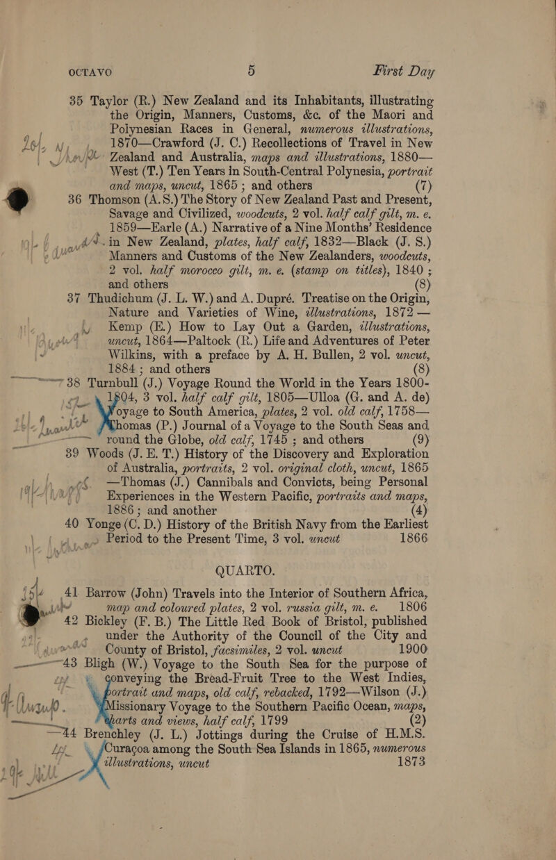 35 Taylor (R.) New Zealand and its Inhabitants, illustrating the Origin, Manners, Customs, &amp;c. of the Maori and Polynesian Races in General, numerous allustrations, ~, vy, 4. 1870—Crawford (J. C.) Recollections of Travel in New ‘Zealand and Australia, maps and illustrations, 1880— West (T.) Ten Years in South-Central Polynesia, portrait | and maps, uncut, 1865 ; and others 7) », 36 Thomson (A.5S. ) The Story of New Zealand Past and Present, Savage and Civilized, woodcuts, 2 vol. half calf gilt, m. e. , 1859—Earle (A.) Narrative of a Nine Months’ Residence ,. w*.in New Zealand, plates, half calf, 1832—Black (J. 8.) 2 WM ue Manners and Customs of the New Zealanders, woodcuts, 2 vol. half morocco gilt, m. e. (stamp on titles), 1840 ; and others (8) 37 Thudichum (J. L. W.) and A. Dupré. Treatise on the Origin, Nature and Varieties of Wine, ¢Jlustrations, 1872 — _\ Kemp (E.) How to Lay Out a Garden, clustrations, ‘4 ~ uncut, 1864—Paltock (R.) Life and Adventures of Peter ca Wilkins, with a preface by A. H. Bullen, 2 vol. uncut, 1884 ; and others (8) ~~~“ 38 Turnbull (J.) Voyage Round the World in the Years 1800- 4 1804, 3 vol. half calf gilt, 1805—Ulloa (G. and A. de) a + oyage to South America, plates, 2 vol. old calf, 1758— Lee | om vt omas (P.) Journal of a Voyage to the South Seas and ~——~ round the Globe, old calf, 1745 ; and others (9) 39 Woods (J. E. T.) History of the Discovery and Exploration of Australia, portraits, 2 vol. orginal cloth, uncut, 1865 aN ap e{. —Thomas (J.) Cannibals and Convicts, being Personal i Ate © Experiences in the Western Pacific, portraits and maps, 1886 ; and another (4) 40 ask (C. D.) History of the British Navy from the Earliest , Period to the Present Time, 3 vol. wnceut 1866 QUARTO. 15 41 Barrow (John) Travels into the Interior of Southern Africa, i To map and coloured plates, 2 vol. russia gilt, m. e. 1806 42 Bickley (F. B.) The Little Red Book of Bristol, published under the Authority of the Council of the City and ~~ County of Bristol, facsimiles, 2 vol. uncut 1900 43 Bligh (W.) Voyage to the South Sea for the purpose of nveying the Bread-Fruit Tree to the West Indies, , portrait und maps, old calf, rebacked, 1792—Wilson (J. ) Missionary Voyage to the Southern ’Pacific Ocean, maps, arts and views, half calf, 1799 2 = Brenchley (J. L.) Jottings during the Cruise of H.MLS. ,, /Curacoa among the South Sea Islands in 1865, numerous y cllustrations, uncut 1873    