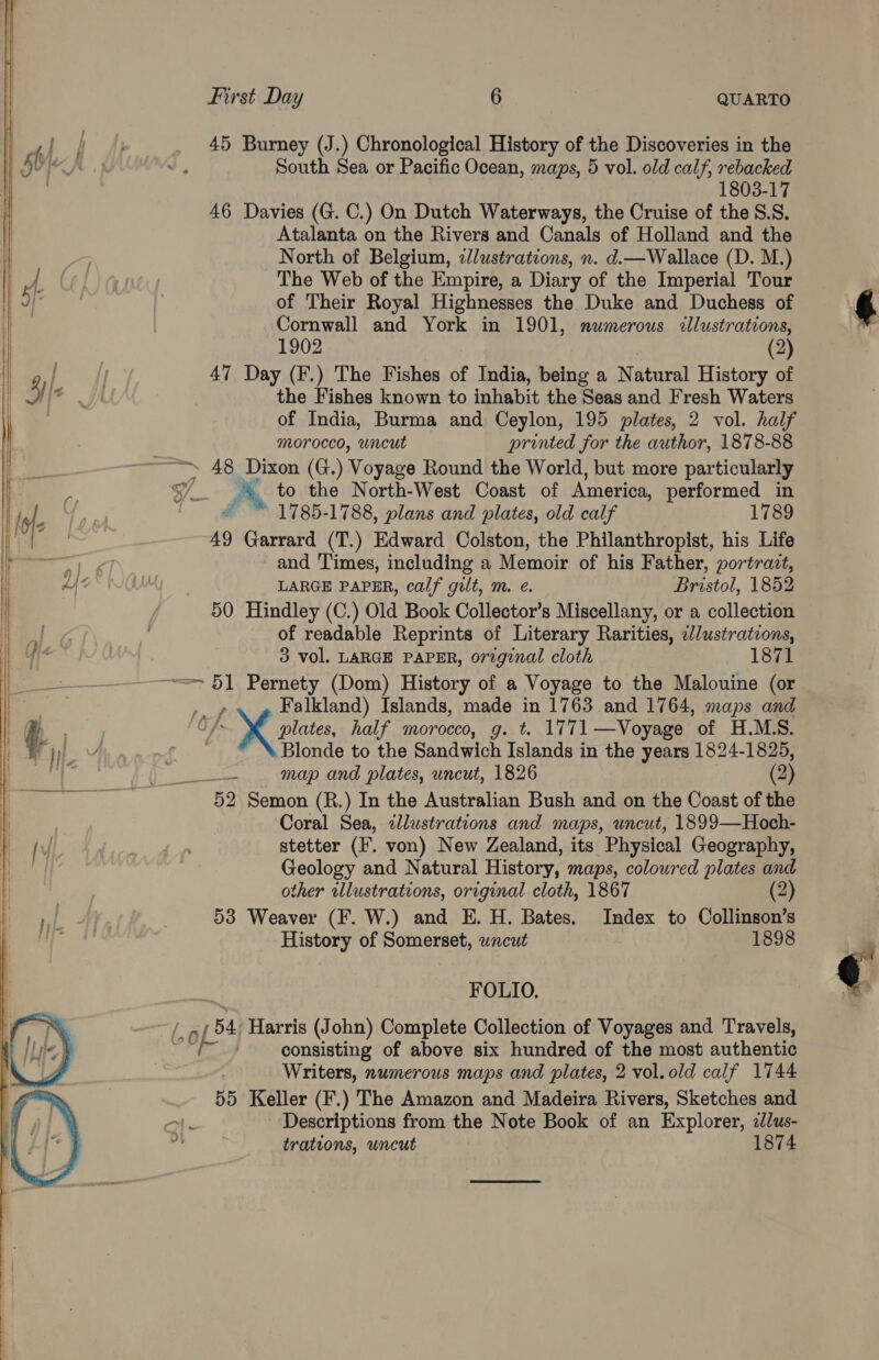       First Day 6 | QUARTO 45 Burney (J.) Chronological History of the Discoveries in the South Sea or Pacific Ocean, maps, 5 vol. old calf, rebacked 1803-17 46 Davies (G. C.) On Dutch Waterways, the Cruise of the 8.8. Atalanta on the Rivers and Canals of Holland and the North of Belgium, zlustrations, n. d.—Wallace (D. M.) The Web of the Empire, a Diary of the Imperial Tour of Their Royal Highnesses the Duke and Duchess of Cornwall and York in 1901, numerous illustrations, 1902 (2) 47 Day (F.) The Fishes of India, being a N atural History of the Fishes known to inhabit the Seas and Fresh Waters of India, Burma and Ceylon, 195 plates, 2 vol. half morocco, uncut printed for the author, 1878-88 », 48 Dixon (G.) Voyage Round the World, but more particularly / ris to the North-West Coast of America, performed in 1785-1788, plans and plates, old calf 1789 49 Garrard (T.) Edward Colston, the Philanthropist, his Life and Times, including a Memoir of his Father, portrait, LARGE PAPER, calf gilt, m. e. Bristol, 1852 50 Hindley (C.) Old Book Collector’s Miscellany, or a collection of readable Reprints of Literary Rarities, c//ustrations, 3 vol. LARGE PAPER, original cloth 1871 = 51 Pernety (Dom) History of a Voyage to the Malouine (or P Falkland) Islands, made in 1763 and 1764, maps and ae 4 plates, half morocco, g. t. 1771—Voyage of H.M.S. Blonde to the Sandwich Islands in the years 1824-1825, as map and plates, uncut, 1826 (2) 52 Semon (R.) In the Australian Bush and on the Coast of the Coral Sea, zJlustrateons and maps, uncut, 1899—Hoch- stetter (I. von) New Zealand, its Physical Geography, Geology and Natural History, maps, coloured plates and other ilustrations, original cloth, 1867 (2) 53 Weaver (F. W.) and E. H. Bates. Index to Collinson’s History of Somerset, uncut 1898 FOLIO. col 54 Harris (John) Complete Collection of Voyages and Travels, x sa consisting of above six hundred of the most authentic Writers, numerous maps and plates, 2 vol. old calf 1744 55 Keller (F.) The Amazon and Madeira Rivers, Sketches and aan Descriptions from the Note Book of an Explorer, 2/lus-