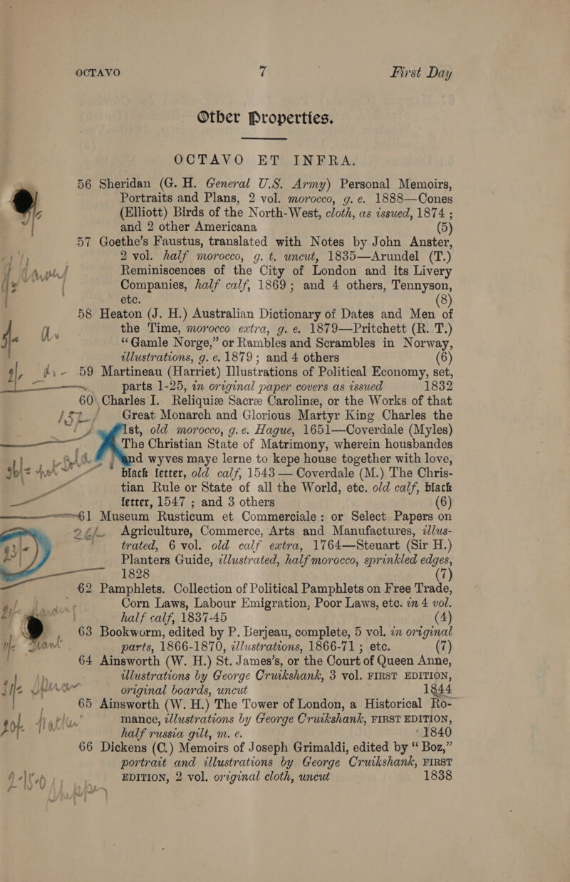 Otber Properties,  OCTAVO ET INFRA. 56 Sheridan (G. H. General U.S. Army) Personal Memoirs, Portraits and Plans, 2 vol. morocco, g.e. 1888—Cones (Elliott) Birds of the North- West, cloth, as issued, 1874 ; and 2 other Americana (5) 57 Goethe’s Faustus, translated with Notes by John Anster, a | 2 vol. half morocco, g. t. uncut, 1835—Arundel (T.) | day Reminiscences of the City of London and its Livery Ay  le Companies, half calf, 1869; and 4 others, Tennyson, ete. 8 58 Heaton (J. H.) Australian Dictionary of Dates and Mors u f Pa the Time, morocco extra, g. e. 1879—Pritchett (R. T.) m ‘“‘Gamle Norge,” or Rambles and Scrambles in Norway, | allustrations, g. e. 1879; and 4 others 4, j,- 59 Martineau (Harriet) Illustrations of Political Economy, set, a3 ~ parts 1-25, an original paper covers as issued 1832 60) Charles I. Reliquize Sacre Caroline, or the Works of that / kt / Great Monarch and Glorious Martyr King Charles the ‘Ist, old morocco, g.e. Hague, 1651—Coverdale (Myles) of The Christian State of Matrimony, wherein housbandes LA &amp; d wyves maye lerne to kepe house together with love, Bble Aah he Tiack fetter, old calf, 1543 — Coverdale (M.) The Chris- ee, tian Rule or State of all the World, etc. old calf, black letter, 1547 ; and 3 others (6)  —e~6] Museum Rusticum et Commerciale: or Select Papers on 26h. Agriculture, Commerce, Arts and Manufactures, 2/us- trated, 6 vol. old calf extra, 1764—Steuart (Sir H.) Planters Guide, zlustrated, half morocco, sprinkled edges,  p 1828 (7) og Pamphlets. Collection of Political Pamphlets on Free Trade, wa ae Corn Laws, Labour Emigration, Poor Laws, ete. a 4 vol. | half calf, 1837-45 (4) 63 Bookworm, edited by P. berjeau, complete, 5 vol. on original parts, 1866-1870, illustrations, 1866-71 ; etc. (7) 64 Ainsworth (W. H.) St, James ’s, or the Court of Queen Anne, | Lh ulustrations by George Cruikshank, 3 vol. FIRST EDITION, J  We Une original boards, uncut 1844 65 Ainsworth (W. H.) The Tower of London, a Historical Ro- of. vi aftr’ mance, wlustrations by George Cruckshank, FIRST EDITION, } es pW half russia gilt, mr. e. - 1840 66 Dickens (C.) Memoirs of Joseph Grimaldi, edited by “ Boz,” portrait and illustrations by George Cruikshank, FIRST ’) \V ut _- EDITION, 2 vol. oreginal cloth, uncut 1838