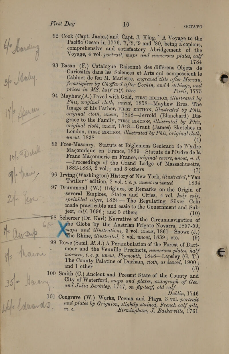  Pacific Ocean in 1776, ’7,’8, 9 and ’80, being a copious, comprehensive and satisfactory Abridgement of the Voyage, 4 vol. portrait, maps and numerous plates, calf | 1784 Curiosités dans les Sciences et Arts qui composoient le Cabinet de feu M. Mariette, engraved title after Moreau, Srontesprece by Choffard after Cochin, and 4 etchings, and prices in MS. half calf, rare Paris, 1775 Phaz, original cloth, uncut, 1858—Mayhew Bros. The Image of his Father, rirst EDITION, tlustrated by Phiz, original cloth, uncut, 1848—Jerrold (Blanchard) Dis- grace to the Family, First Epiti0n, ¢Ulustrated by Phiz, orginal cloth, uncut, 1848—Grant (J ames) Sketches in London, First EDITION, <llustrated by Phiz, original cloth, uncut, 1838 (4) Macgonnique en France, 1839—Statuts de l’Ordre de la Franc Maconnerie en France, original covers, uncut, n. d. —Proceedings of the Grand Lodge of Massachusetts, 1882-1883, 2 vol.; and 3 others Twiller ” edition, 2 vol. ¢. e. 9. uncut as issued 1894 ™ tp ited several Empires, States and Cities, 4 vol. half calf, sprinkled edges, 1824 — The Regulating Silver Coin made practicable and easie to the Gouernment and Sub- e Globe by the Austrian Frigate N ovarra, 1857-59, maps and illustrations, 3 vol. uncut, 1861—Snowe (J.) he Rhine, iustrated, 2 vol. uncut, 1839 ; etc. (9) moor and the Venuille Precincts, nwmerous plates, half morocco, t. €. g. uncut, Plymouth, 1848—-Lapsley (G. T.) The County Palatine of Durham, cloth, as issued, 1900 ; and 1 other (3) > VAN ae City of Waterford, maps and plates, autograph of Geo. and Julia Berkeley, 1747, on jfly-leaf, old calf Dublin, 1746 and plates by Grignion, slightly stained, French calf gilt, mM. €. Birmingham, J. Baskerville, 1761