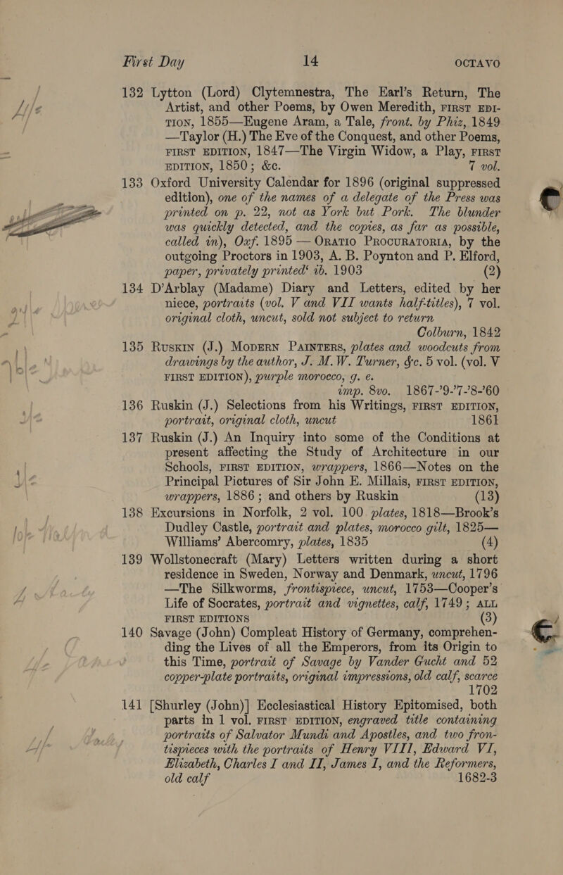  132 Lytton (Lord) Clytemnestra, The Earl’s Return, The Artist, and other Poems, by Owen Meredith, First Epr- TIoN, 1855—Eugene Aram, a Tale, front. by Phiz, 1849 —Taylor (H.) The Eve of the Conquest, and other Poems, FIRST EDITION, 1847—The Virgin Widow, a Play, First EDITION, 1850; &amp;c. 7 vol. 133 Oxford University Calendar for 1896 (original suppressed | edition), one of the names of a delegate of the Press was printed on p. 22, not as York but Pork. The blunder was quickly detected, and the copies, as far as possible, called im), Oxf. 1895 — Oratio ProcuraToria, by the outgoing Proctors in 1903, A. B. Poynton and P. Elford, paper, privately printed‘ 1b. 1903 (2) 134 D’Arblay (Madame) Diary and Letters, edited by her niece, portraits (vol. V and VIL wants half-titles), T vol. original cloth, uncut, sold not subject to return Colburn, 1842 135 Ruskin (J.) Mopsrn Painters, plates and woodcuts from drawings by the author, J. M.W. Turner, &amp;c. 5 vol. (vol. V FIRST EDITION), purple morocco, g. &amp;. emp. 8vo. 1867-’9-7-’8-’60 136 Ruskin (J.) Selections from his Writings, First EDITION, portrait, original cloth, uncut 1861 137 Ruskin (J.) An Inquiry into some of the Conditions at present affecting the Study of Architecture in our Schools, FIRST EDITION, wrappers, 1866—Notes on the Principal Pictures of Sir John E. Millais, rirst EprTron, wrappers, 1886 ; and others by Ruskin (13) 138 Excursions in Norfolk, 2 vol. 100. plates, 1818—Brook’s Dudley Castle, portra:t and plates, morocco gilt, 1825— 139 Wollstonecraft (Mary) Letters written during a short residence in Sweden, Norway and Denmark, wacut, 1796 —The Silkworms, frontispiece, uncut, 1753—Cooper’s Life of Socrates, portrait and vignettes, calf, 1749; auu FIRST EDITIONS (3) 140 Savage (John) Compleat History of Germany, comprehen- ding the Lives of all the Emperors, from its Origin to this Time, portrait of Savage by Vander Gucht and 52 copper-plate portraits, original impressions, old calf, spel 1702 141 [Shurley (John)] Ecclesiastical History Epitomised, both parts in 1 vol. FIRST EDITION, engraved title containing portraits of Salvator Mundi and Apostles, and two fron- tispieces with the portraits of Henry VIII, Edward VI, Elizabeth, Charles I and II, James I, and the Reformers, old calf 1682-3