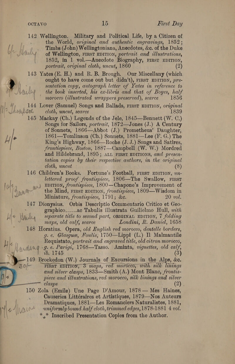 142 Wellington. Military and Political Life, by a Citizen of the World, orzginal and authentic engravings, 1852; if Timbs (John) Wellingtoniana, Anecdotes, &amp;c. of the Duke “oes of Wellington, FIRST EDITION, portrait and illustrations, 1852, in 1 vol.—Anecdote Biography, FIRST EDITION, portrat, original cloth, uncut, 1860 (2) 143 Yates (E. H.) and R. B. Brough. Our Miscellany (which ought to have come out but didn’t), FIRST EDITION, pre- > as sentation copy, autograph letter of Yates in reference to ) the book inserted, his ex-libris and that of Boyes, half ~ morocco (illustrated wrappers preserved), scarce 1856 » %, 144 Lover (Samuel) Songs and Ballads, First EDITION, original tl? Ash book. cloth, uncut, scarce 1839 145 Mackay (Ch.) Legends of the Jele, 1845—Bennett (W. C.) Songs for Sailors, portrazt, 1872—Jones (J.) A Century of Sonnets, 1866—Abbot (J.) Prometheus’ Daughter, uy . 1861—Tomlinson (Ch.) Sonnets, 1881—Lee (F’. G.) The King’s Highway, 1866—Roche (J. J.) Songs and Satires, Frontispiece, Boston, 1887—Campbell (W. W.) Mordred and Hildebrand, 1895; aL FIRST EDITIONS, and presen- tation copies by their respective authors, in the original cloth, uncut (8) 146 Children’s Books. Fortune’s Football, rirst EDITION, wn- lettered proof frontispiece, 1806—The Swallow, First hus ..} EDITION, frontispiece, 1800—Chapone’s Improvement of | @. ele the Mind, rirst eprrion, frontispiece, 1809—Wisdom in hae Miniature, frontisprece, 1791; &amp;e. 20 vol. 147 Dionysius. Orbis Descriptio Commentario Critico et Geo- graphico...... ac Tabulis illustrata Guilielmo Hull, with (\glty Separate title to second part, ORIGINAL EDITION, 7 folding . ‘maps, old calf, scarce Londimi, K. Daniel, 1658 148 Horatius. Opera, old English red morocco, dentelle borders, g. é. Glasgue, Foulis, 1750—Lippi (L.) Il Malmantile T LY Requistato, portrait and engraved title, old citron morocco, (a dur sg. e. Parigt, 1768—Tasso. Aminta, wgnettes, old calf, — » ab. 1745 (3) eT 149 Brockedon (W.) Journals of Excursions in the Alps, &amp;ec. “FIRST EDITION, 3 maps, red morocco, with silk linings and stlver clasps, 1833—Smith (A.) Mont Blane, frontis- prece and illustrations, red morocco, silk linings and silver clasps (2) . 150 Zola (Emile) Une Page D’Amour, 1878 — Mes Haines, Causeries Littéraires et Artistiques, 1879—Nos Auteurs Dramatiques, 1881—Les Romanciers Naturalistes, 1881, i 2/7 A uniformly bound half cloth, trimmed edges, 1878-1881 4 vol. si * * Inscribed Presentation Copies from the Author. 3 0 —  