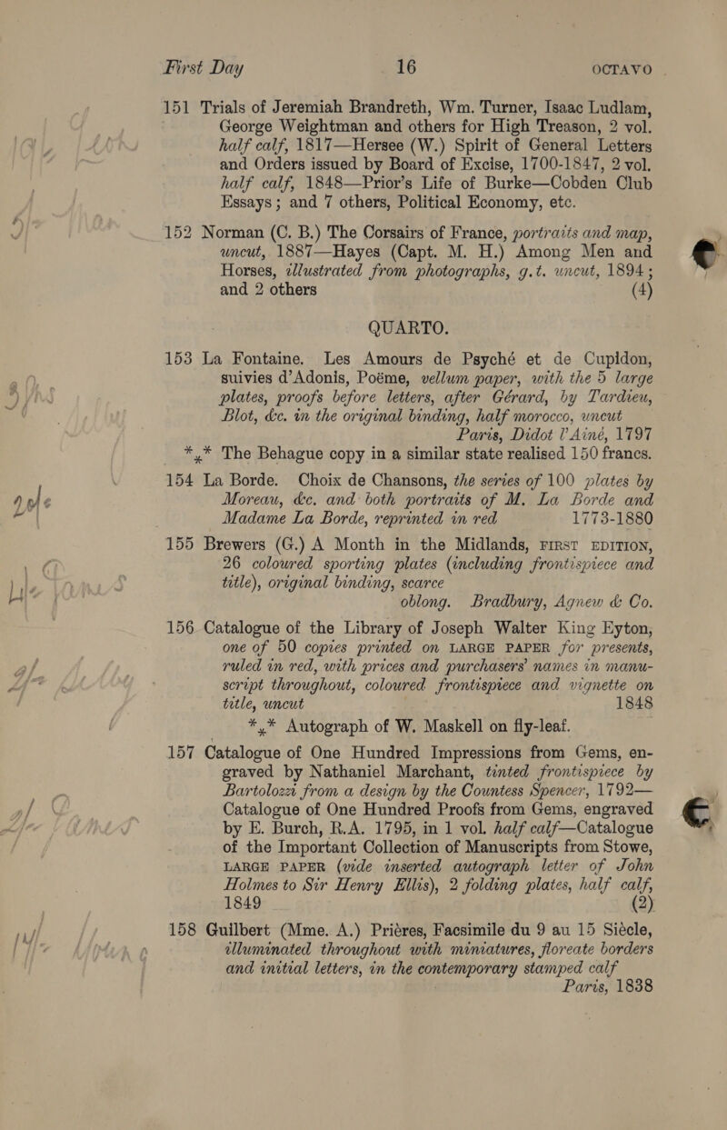 re 151 Trials of Jeremiah Brandreth, Wm. Turner, Isaac Ludlam, George Weightman and others for High Treason, 2 vol. half calf, 1817—Hersee (W.) Spirit of General Letters and Orders issued by Board of Excise, 1700-1847, 2 vol. half calf, 1848—Prior’s Life of Burke—Cobden Club Essays ; and 7 others, Political Economy, etc. 152 Norman (C. B.) The Corsairs of France, portraits and map, uncut, 1887—Hayes (Capt. M. H.) Among Men and Horses, elustrated from photographs, g.t. uncut, 1894 ; QUARTO. 153 La Fontaine. Les Amours de Psyché et de Cupidon, suivies d’Adonis, Poéme, vellum paper, with the 5 large plates, proofs before letters, after Gérard, by Tardieu, Blot, kc. in the original binding, half morocco, uncut Paris, Didot 1’ Ainé, 1797 *,* The Behague copy in a similar state realised 150 francs. 154 La Borde. Choix de Chansons, the series of 100 plates by Moreau, &amp;c. and both portraits of M. La Borde and Madame La Borde, reprinted in red 1773-1880 155 Brewers (G.) A Month in the Midlands, First EprITton, 26 coloured sporting plates (including frontispiece and title), original binding, scarce oblong. Bradbury, Agnew &amp; Co. 156 Catalogue of the Library of Joseph Walter King Eyton, one of 50 copies printed on LARGE PAPER for presents, ruled in red, with prices and purchasers names in manu- scropt throughout, coloured frontispiece and vignette on tetle, uncut 1848 *,* Autograph of W. Maskell on fly-leaf. 157 Getelogie of One Hundred Impressions from Gems, en- graved by Nathaniel Marchant, tented frontispiece by Bartoloza from a design by the Countess Spencer, 1792— Catalogue of One Hundred Proofs from Gems, engraved by E. Burch, R.A. 1795, in 1 vol. half calf—Catalogue of the Important Collection of Manuscripts from Stowe, LARGE PAPER (vide inserted autograph letter of John Holmes to Sir Henry Hillis), 2 folding plates, half “oR 1849 158 Guilbert (Mme. A.) Priéres, Facsimile du 9 au 15 Siecle, luminated throughout with minvatures, floreate borders and initial letters, in the aaa stamped calf Paris, 1838