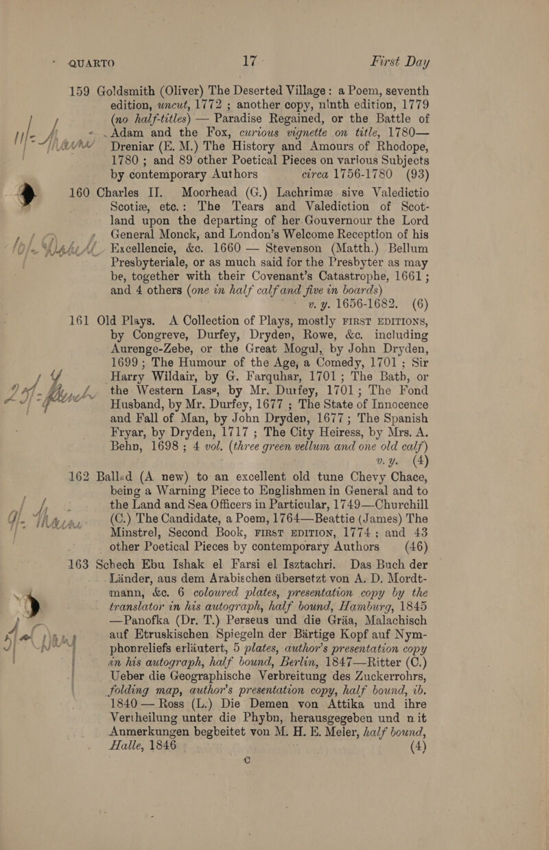 159 Goldsmith (Oliver) The Deserted Village: a Poem, seventh edition, uncut, 1772 ; another copy, ninth edition, 1779 / (no half- titles) — Paradise Regained, or the Battle of I L Ah - . Adam and the Fox, curious vignette on title, 1780— ~“1) i? Dreniar (E. M.) The History and Amours of Rhodope, 1780 ; and 89 other Poetical Pieces on various Subjects by contemporary Authors circa 1756-1780 (93) > 160 Charles II. Moorhead (G.) Lachrimz sive Valedictio | Scotie, ete.: The Tears and Valediction of Scot- land upon the departing of her Gouvernour the Lord : » General Monck, and London’s Welcome Reception of his Ale AL Excellencie, &amp;c. 1660 — Stevenson (Matth.) Bellum | Presbyteriale, or as much said for the Presbyter as may be, together with their Covenant’s Catastrophe, 1661 ; and 4 others (one in half calfand five in boards) v. y. 1656-1682. (6) 161 Old Plays. A Collection of Plays, mostly First EDITIONS, by Congreve, Durfey, Dryden, Rowe, &amp;c. including Aurenge-Zebe, or the Great Mogul, by John Dryden, 1699 ; The Humour of the Age, a Comedy, 1701 ; Sir Harry Wildair, by G. Farquhar, 1701; The Batb, or Vi, _f the Western Lasse, by Mr. Durfey, 1701; The Fond ose Husband, by Mr. Durfey, 1677 ; The State of Innocence and Fall of Man, by John Dryden, 1677; The Spanish Fryar, by Dryden, 1717 ; The City Heiress, by Mrs. A. Behn, 1698 ; 4 vol. (three green vellum and one old calf) v Ya 4) 162 Balled (A new) to an excellent old tune Chevy Chace, being a Warning Piece to Englishmen in General and to ¥ AW the Land and Sea Officers in Particular, 1749—Churchill G). “UW a, (C.) The Candidate, a Poem, 1764—Beattie (James) The ial os Minstrel, Second Book, First epition, 1774; and 43 other Poetical Pieces by contemporary Authors (46) 163 Schech Ebu Ishak el Farsi el Isztachri. Das Buch der Linder, aus dem Arabischen tibersetzt von A. D. Mordt- sk y mann, &amp;c. 6 coloured plates, presentation copy by the  ( translator in his autograph, half bound, Hamburg, 1845 = —Panofka (Dr. T.) Perseus und die Griia, Malachisch 4 ao \Aul auf Etruskischen Spiegeln der Birtige Kopf auf Nym- vp UNS phonreliefs erlautert, 5 plates, author’s presentation copy an his autograph, half bound, Berlin, 1847—Ritter (C.) Ueber die Geographische Verbreitung des Zuckerrohrs, folding map, author's presentation copy, half bound, ib. 1840 — Ross (L.) Die Demen von Attika und ihre Vertheilung unter die Phybn, herausgegeben und n it Anmerkungen begbeitet von M. H. EK. Meier, half bound, alle, 1846 . (4) ©