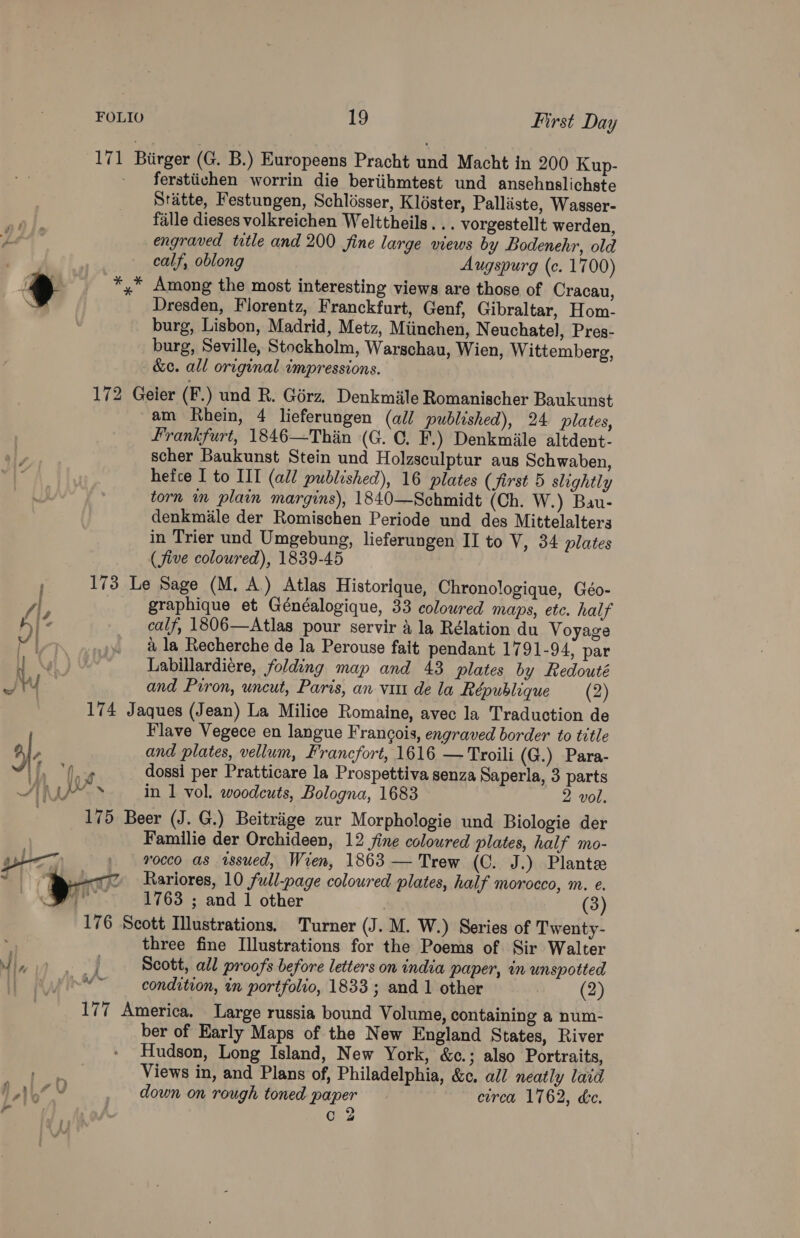 FOLIO be First Day 171 Birger (G. B.) Europeens Pracht und Macht in 200 Kup- ferstiichen worrin die beriihmtest und ansehnslichste Stitte, Festungen, Schlisser, Kléster, Palliste, Wasser- fille dieses volkreichen Welttheils . .. vorgestellt werden, engraved title and 200 fine large views by Bodenehr, old calf, oblong Augspurg (c. 1700) > _ *,* Among the most interesting views are those of Cracau, Dresden, Florentz, Franckfurt, Genf, Gibraltar, Hom- burg, Lisbon, Madrid, Metz, Miinchen, N euchatel, Pres- burg, Seville, Stockholm, Warschau, Wien, Wittemberg, &amp;c. all original impressions. 172 Geier (F.) und R. Goérz. Denkmile Romanischer Baukunst am Rhein, 4 lieferungen (all published), 24 plates, Frankfurt, 1846—Thin (G. C. F.) Denkmiile altdent- scher Baukunst Stein und Holzsculptur aus Schwaben, hefce I to II (all published), 16 plates (first 5 slightly a! torn im plain margins), 1840—Schmidt (Ch. W.) Bau- denkmile der Romischen Periode und des Mittelalters in Trier und Umgebung, lieferungen II to V, 34 plates (five colowred), 1839-45 , 173 Le Sage (M. A.) Atlas Historique, Chronologique, Géo- ‘9 graphique et Généalogique, 33 colowred maps, ete. half 4) : calf, 1806—Atlas pour servir 4 la Rélation du Voyage Pirn a la Recherche de la Perouse fait pendant 1791-94; par He Ng ) Labillardiére, folding map and 43 plates by Redouté if yy | and Prron, uncut, Paris, an vim dela République (2) 174 Jaques (Jean) La Milice Romaine, avec la Traduction de Flave Vegece en langue Frangois, engraved border to title 2, F and plates, vellum, Francfort, 1616 —Troili (G.) Para- od | A er dossi per Pratticare la Prospettiva senza Saperla, 3 parts SA Ue. ‘ in 1 vol. woodcuts, Bologna, 1683 2 vol. 175 Beer (J. G.) Beitriige zur Morphologie und Biologie der Familie der Orchideen, 12 fine coloured plates, half mo- rocco as issued, Wren, 1863 — Trew (C. J.) Plante Rariores, 10 full-page coloured plates, half morocco, m. e. 176 Scott Illustrations. Turner (J. M. W.) Series of Twenty- ‘ three fine Illustrations for the Poems of Sir Walter nd |, “| Scott, all proofs before letters on india paper, in unspotted ) condition, in portfolio, 1833 ; and 1 other (2) 177 America, Large russia bound Volume, containing a num- ber of Early Maps of the New England States, River Hudson, Long Island, New York, &amp;c.; also Portraits, BY Views in, and Plans of, Philadelphia, &amp;c. all neatly laid hb” Y down on rough toned paper circa 1762, dc. . 2 i Oy 7 