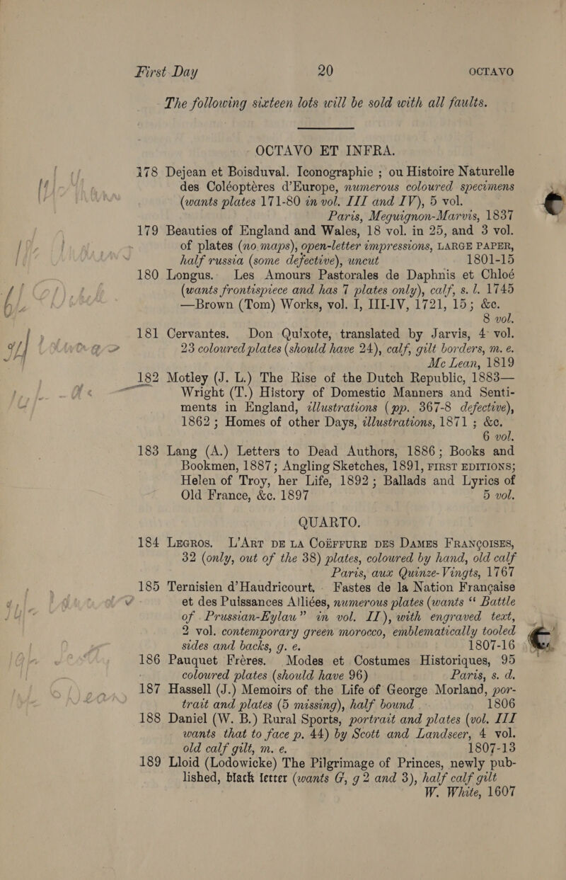 The following sixteen lots will be sold with all faults. OCTAVO ET INFRA. . i178 Dejean et Boisduval. Iconographie ; ou Histoire Naturelle [f / des Coléopteres d’Kurope, numerous coloured specumens be | (wants plates 171-80 wn vol. III and IV), 5 vol. _ Paris, Meguignon-Marvis, 1837 179 Beauties of England and Wales, 18 vol. in 25, and 3 vol. iY, if of plates (no. maps), open- Nets impressions, LARGE PAPER, | ; half russia (some defective), wncut 1801-15 180 Longus.. Les Amours Pastorales de Daphnis et Chloé / Ae ale (wants frontispiece and has 7 plates only), calf, s. 1. 1745 Nhe —Brown (Tom) Works, vol. I, III-IV, 1721, 15; &amp;e. =i 8 vol. i 181 Cervantes. Don Quixote, translated by Jarvis, 4° vol. uf | ED 23 colowred plates (should have 24), calf, gilt borders, m. eé. 4 Me Lean, 1819 182 Motley (J. L.) The Rise of the Dutch Republic, 1883— SIF Wright (T.) History of Domestic Manners and Senti- - ments in England, ¢llustrations (pp. 367-8 defective), 1862 ; Homes of other Days, illustrations, 1871 ; &amp;c. 6 vol. 183 Lang (A.) Letters to Dead Authors, 1886; Books and Bookmen, 1887; Angling Sketches, 1891, FIRST EDITIONS; Helen of Troy, ‘her Life, 1892 ; Ballads and Lyrics of Old France, &amp;c. 1897 5 vol. QUARTO. 184 Leeros. L’Art pz ta CoiirruRE DES Dames FRANCOISES, 32 (only, out of the 38) plates, coloured by hand, old calf Paris, aux Quinze-Vingts, 1767 185 Ternisien d’Haudricourt. . Fastes de la Nation Francaise v et des Puissances Alliées, numerous plates (wants “* Battle of _Prussian-Eylau” in vol. IL), with engraved text, 2 vol. contemporary green morocco, emblematically tooled sides and backs, g. ¢. 1807-16 186 Pauquet Freres. Modes et Costumes Historiques, 95 : coloured plates (should have 96) Paris, s. d. 187 Hassell (J.) Memoirs of the Life of George Morland, por- trait and plates (5 missing), half bound | 1806 188 Daniel (W. B.) Rural Sports, portrait and plates (vol. LIL wants that to face p. 44) by Scott and Landseer, 4 vol. old calf gilt, m. e. 1807-13 189 Lloid (Lodowicke) The Pilgrimage of Princes, newly pub- lished, black letter (wants G, g 2 and 3), half calf gilt W. White, 1607