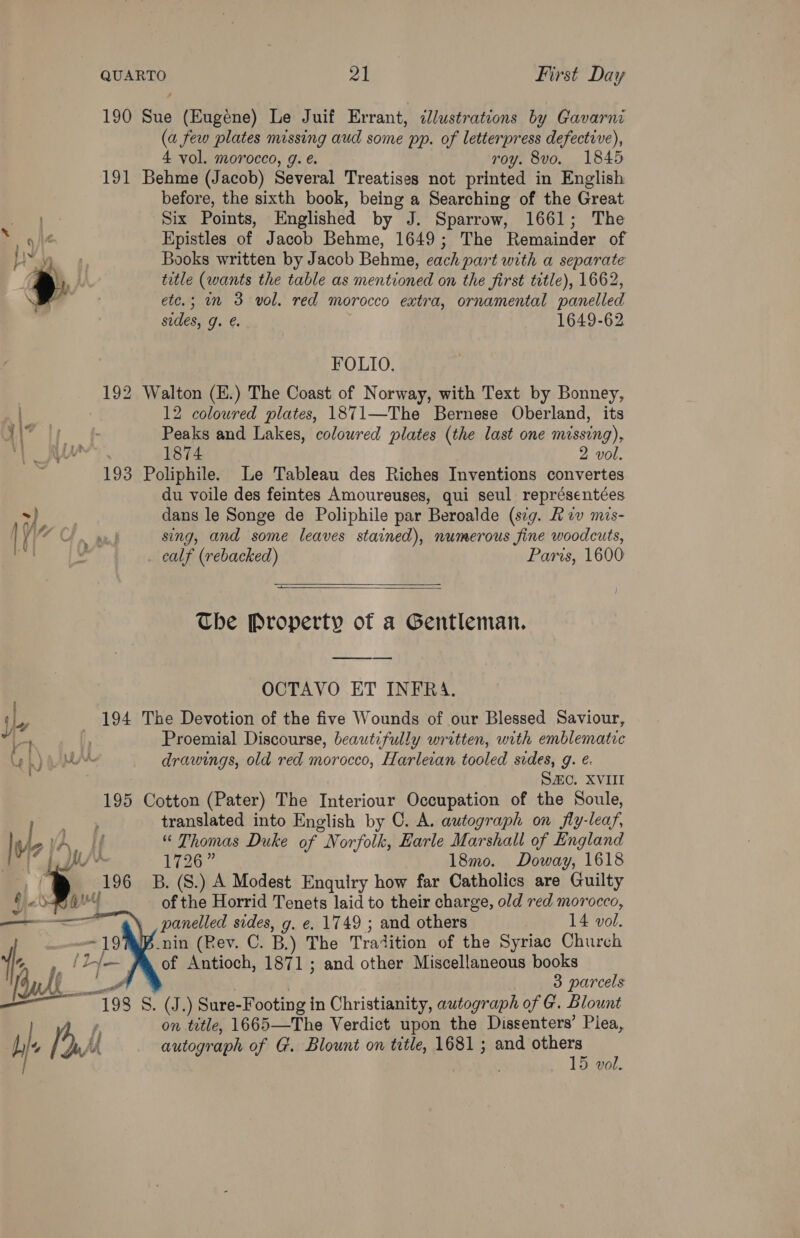 190 Sue (Eugéne) Le Juif Errant, zllustrations by Gavarni (a few plates missing aud some pp. of letterpress defective), 4 vol. morocco, g. e. roy. 8vo. 1845 191 Behme (Jacob) Several Treatises not printed in English before, the sixth book, being a Searching of the Great Six Points, Englished by J. Sparrow, 1661; The > ai Epistles of Jacob Behme, 1649; The Remainder of sy Books written by Jacob Behme, each part with a separate a. title (wants the table as mentioned on the first title), 1662, etc.; mm 3 vol. red morocco extra, ornamental panelled sides, 9. @. 1649-62 FOLIO. | 192 Walton (E.) The Coast of Norway, with Text by Bonney, | 12 coloured plates, 1871—The Bernese Oberland, its uM” |; f- Peaks and Lakes, colowred plates (the last one missing), 1874 2 vol. 193 Poliphile. Le Tableau des Riches Inventions convertes du voile des feintes Amoureuses, qui seul représentées ~ ae dans le Songe de Poliphile par Beroalde (seg. Kev mis- ie OF te) sing, and some leaves stained), numerous fine woodcuts, calf (rebacked) Paris, 1600  —  The Property of a Gentleman. OCTAVO ET INFRA. 194 The Devotion of the five Wounds of our Blessed Saviour, bs ¢ Proemial Discourse, beautifully written, with emblematic Leh) AM drawings, old red morocco, Harleian tooled sides, g. e. SHO. XVIII 195 Cotton (Pater) The Interiour Occupation of the Soule, 4: translated into English by C. A. autograph on fly-leaf, Wie HA, If “ Thomas Duke of Norfolk, Earle Marshall of England i {yy 1726” 18mo. Doway, 1618 “® 196 B.(S.) A Modest Enquiry how far Catholics are Guilty GO of the Horrid Tenets laid to their charge, old red morocco, , panelled sides, g. e, 1749 ; and others 14 vol.  ; -nin (Rev. C. B,) The Tratition of the Syriac Church ». (hy of Antioch, 1871; and other Miscellaneous books (audh ee 3 parcels foo. 1198 Sy Sure-Footing in Christianity, autograph of G. Blount | é, on title, 1665—The Verdict upon the Dissenters’ Piea, bj a. A autograph of G. Blount on title, 1681; and camer ‘ vo