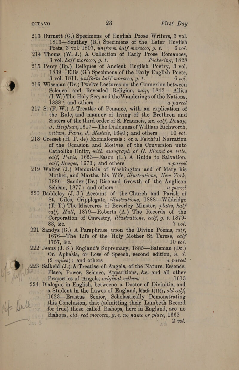 213 Burnett (G.) Specimens of English Prose Writers, 3 vol. 1813—Southey (R.) Specimens of the Later English Poets, 3 vol. 1807, uniform half morocco, g. t. 6 vol. 214 Thoms (W. J.) A Collection of Early Prose Romances, 3 vol. half morocco, g. t. Pickering, 1828 1839-—-Ellis (G.) Specimens of the Early English Poets, 3 vol. 1811, wneform half morocco, g. t. 6 vol. 216 Wiseman (Dr.) Twelve Lectures on the Connexion between Sclence and Revealed Religion, map, 1842 — Allies (I. W.) The Holy See, and the Wanderings of the Nations, 1888 ; and cthers a parcel 217 S. (F. W.) A Treatise of Penance, with an explication of ' the Rule, and manner of living of the Brethren and Sisters of the third order of S. Frauncis, &amp;c. calf, Douay, J. Heigham, 1617—The Dialoguesof William Richworth, vellum, Paris, J. Mestais, 1640; and others 10 vol. 218 Gresset (H. P. de) Exomalogesis : or a Faithful Narration of the Occasion and Motives of the Conversion unto Catholike Unity, with autograph of G. Blount on title, calf, Paris, 1653—Eason (L.) A Guide to Salvation, calf, Bruges, 1673; and others a parcel 219 Walter (J.) Memorials of Washington and of Mary his Mother, and Martha his Wife, elustrations, New York, 1886—Sander (Dr.) Rise and Growth of the Anglican Schism, 1877 ; and others a parcel 220 Baddeley (J. J.) Account of the Church and Parish of St. Giles, Cripplegate, cl/ustrations, 1888—Wildridge Cees) The Misereres of Beverley Minster, plates, half calf, Hull, 1879—Roberts (A.) The Records of the Corporation of Oswestry, tlustrations, calf, g. t. 1879- 83, &amp;e. 7 vol. 221 Sandys (G.) A Paraphrase upon the Divine Poems, calf, 1676—The Life of the Holy Mother St. Teresa, calf 1757, &amp;e. 10 vol. 222° Jeans (J. S.) England’s Supremes 1885—Bateman (Dr.) On Aphasia, or Loss of Speech, second edition, n. d. 2 copies); and others a parcel © Place, Power, Science, Apparitions, &amp;c. and all other Properties of Angels, original vellum 1613 224 Dialogue in English, betweene a Doctor of Divinitie, and a Student in the Lawes of England, black letter, old calf, 1623—Erastus Senior, Scholastically Demonstrating this Conclusion, that (admitting their Lambeth Record for true) those called Bishops, here in England, are no Bishops, old red morocco, g.¢ no name or place, 1662 may: og BOR.