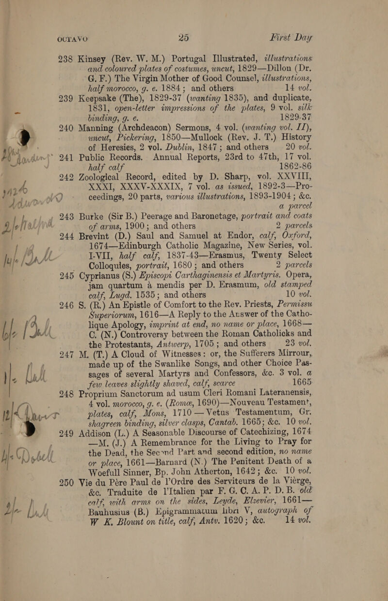 238 Kinsey (Rev. W. M.) Portugal [lustrated, «lustrations and coloured plates of costumes, uncut, 1829—Dillon (Dr. G. F.) The Virgin Mother of Good Counsel, 2//ustrations, half morocco, g. e. 1884; and others 14 vol. 239 Keepsake (The), 1829-37 (wanting 1835), and duplicate, 1831, open-letter impressions of the plates, 9 vol. silk binding, g. @. 1829-37 4 240 Manning (Archdeacon) Sermons, 4 vol. (wanting vol. IT), ; uncut, Pickering, 1850—Mullock (Rev. J. T.) History fh . of Heresies, 2 vol. Dublin, 1847; and others —20 vol. } tower) 241 Public Records. Annual Reports, 23rd to 47th, 17 vol. v half calf 1862-86 242 Zoological Record, edited by D. Sharp, vol. XXVIII, XXXI, XXXV-XXXIX, 7 vol. as dssued, 1892-3—Pro- 4 } Bh, n/t i) ceedings, 20 parts, various illustrations, 1893-1904 ; &amp;e. did a parcel j h _.; » 243 Burke (Sir B.) Peerage and Baronetage, portrait and coats Lie 1GAs of arms, 1900; and others 2 parcels —- 244 Brevint (D.) Saul and Samuel at Endor, calf, Oxford, a) 1674—Edinburgh Catholic Magazine, New Series, vol. Jy | LAX I-VII, half calf, 1837-43—Erasmus, Twenty Select ae: Colloquies, portrait, 1680; and others 2 parcels 245 Cyprianus (S.) Episcopi Carthaginensis et Martyris. Opera, jam quartum 4 mendis per D. Erasmum, old stamped calf, Lugd. 1535; and others 10 vol. 246 §. (R.) An Epistle of Comfort to the Rev. Priests, Permissu “ae Superiorum, 1616—A Reply to the Auswer of the Catho- / 4, _ lique Apology, imprint at end, no name or place, 1668— 4 AA C. (N.) Controversy between the Roman Catholicks and the Protestants, Antwerp, 1705; and others 23 vol. 247 M, (T.) A Cloud of Witnesses: or, the Sufferers Mirrour, n 4 made up of the Swanlike Songs, and other Choice Pas- Lak sages of several Martyrs and Confessors, &amp;c. 3 vol. a few leaves slightly shaved, calf, scarce 1665 248 Proprium Sanctorum ad usum Cleri Romani Lateranensis, ] e \ 4 vol. morocco, g. e. (ome, 1690)—Nouveau Testament, We et plates, calf, Mons, 1710 —Vetus Testamentum, Gr. a > shagreen binding, silver clasps, Cantab. 1665; &amp;e. 10 vol. . 249 Addison (L.) A Seasonable Discourse of Catechizing, 1674 | —M. (J.) A Remembrance for the Living to Pray for h hl) hh! the Dead, the Secxnd Part and second edition, no name se or place, 1661—Barnard (N.) The Penitent Death of a Woefull Sinner, Bp. John Atherton, 1642; &amp;c. 10 vol. 250 Vie du Pére Paul de 1’Ordre des Serviteurs de la Vierge, : &amp;c, Traduite de l’Italien par F.G.C. A. P. D. B. old ; 4 / fey calf, with arms on the sides, Leyde, Elzevier, 1661— I~ [AM Bauhusius (B.) Epigrammatum bbs V, autograph of W K. Blount on title, calf, Antv. 1620; &amp;c. 14 vol.