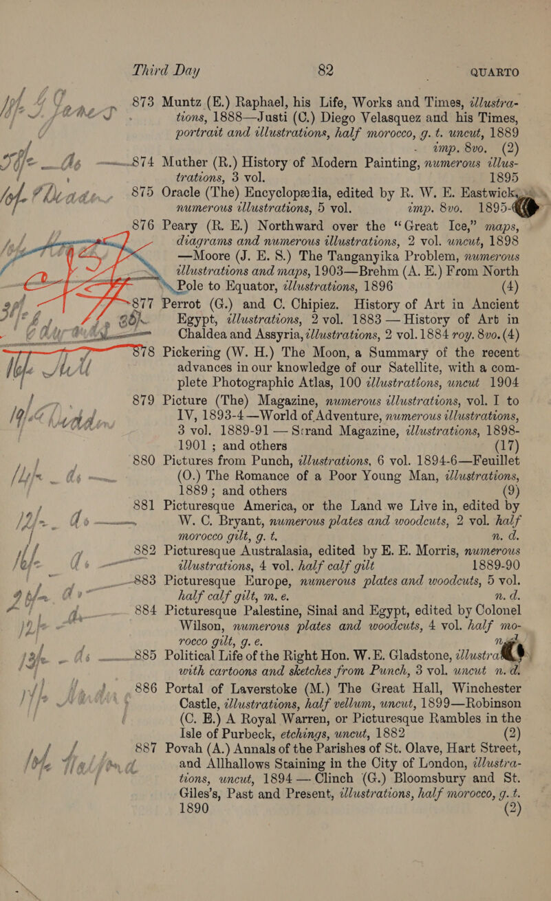 Ip A fy... 873 Muntz (E.) Raphael, his Life, Works and Times, ¢dlusta- OE A ONS, teons, 1888—Justi (C.) Diego Velasquez and his Times, by portrait and illustrations, half morocco, g. t. uncut, 1889 col - amp. 8vo, (2) Dole Ig 874 Muther (R.) History of Modern Painting, nwmerous illus- i Bea trations, 3 vol. 1895 tA, hicade. 815 Oracle (The) Encyclopeedlia, edited by R. W. E. Eastwick,» \ ; Senn numerous cllustrations, 5 vol. emp. 8v0. 1895-> j 876 Peary (R. E.) Northward over the “Great Ice,” maps, diagrams and numerous illustrations, 2 vol. wncut, 1898 —Moore (J. E. 8.) The Tanganyika Problem, nwmerous lustrations and maps, 1903—Brehm (A. E.) From North Pole to Equator, 2d/ustrations, 1896 (4) 877 Perrot (G.) and ©. Chipiez. History of Art in Ancient Egypt, clustrations, 2 vol. 1883 — History of Arb in Chaldea and Assyria, ¢/ustrations, 2 vol. 1884 roy. 8vo. (4) Pickering (W. H.) The Moon, a Summary of the recent advances in our knowledge of our Satellite, with a com- plete Photographic Atlas, 100 clustrations, uncut 1904 Picture (The) Magazine, nwmerous cllustrations, vol. I to IV, 1893-4—World of. Adventure, numerous illustrations, 3 vol. 1889-91 — S:rand Magazine, «lustrations, 1898- 1901 ; and others 17 Ad 880 Pictures from Punch, zJlustrations, 6 vol. 1894-6—Feuillet Hy t Ag nn (O.) The Romance of a Poor Young Man, 7lustrations, 1889 ; and others (9) er h 881 Picturesque America, or the Land we Live in, edited by 2 ia qd barnes W. C. Bryant, nwmerous plates and woodcuts, 2 vol. half | morocco gilt, g. t. n. d. i y 882 Picturesque Australasia, edited by E. E. Morris, nwmerous A) | illustrations, 4 vol. half calf gilt 1889-90 ©,” 883 Picturesque Europe, nwmerous plates and woodcuts, 5 vol. D hla v- half calf gilt, m. e. n. d. ay A. 884 Picturesque Palestine, Sinai and Egypt, edited by Gotvnal aml Wilson, nwmerous plates and woodcuts, 4 vol. half mo-  p TOCCO gilt, g.e. Ng lQle (6 no885 Political Life of the Right Hon. W.E. Gladstone, ‘Tlustral ass with cartoons and sketches from Punch, 3 vol. uncut n.d. or aad 886 Portal of Laverstoke (M.) The Great Hall, Winchester PLL? Le ae’ § Castle, ‘//ustrations, half vellum, uncut, 1899—Robinson (C. E.) A Royal Warren, or Picturesque Rambles in the Isle of Purbeck, etchings, uncut, 1882 (2) pepo, ) 2837 Povah (A) Annals of the Parishes of St. Olave, Hart Street, [Me Gaistond and Allhallows Staining in the City of London, bition. SUB civiny ¢ tions, uncut, 1894 —- Clinch (G.) Bloomsbury and St. Giles’ 8, Past and Present, elustrations, half morocco, g.t. 1890 (2)