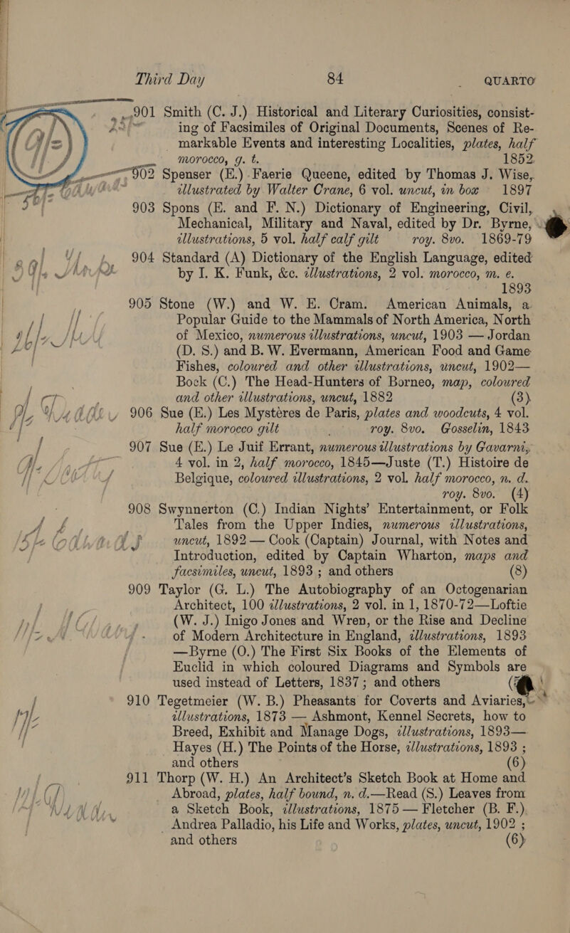 201 Smith (C. J. ) Historical and Literary Curiosities, consist- ing of Facsimiles of Original Documents, Scenes of Re- markable Events and interesting Localities, plates, half morocco, g. t. 1852. ——G02 Spenser (E.) Faerie Queene, edited by Thomas J. Wise, llustrated by Walter Crane, 6 vol. uncut, mm box 1897 903 Spons (E. and F. N.) Dictionary of Engineering, Civil, Mechanical, Military and Naval, edited by Dr. Byrne, .¥ | dllustrations, 5 vol. half calf gilt roy. 8vo. 1869-79 ' on, “f 2 904 Standard (A) Dictionary of the English Language, edited Vie Mths by I. K. Funk, &amp;c. cllustrations, 2 vol. morocco, m. e. fe : pee Ee 905 Stone (W.) and W. H. Cram. American Animals, a ye aT Popular Guide to the Mammals of North America, North i ly) LA, of Mexico, numerous illustrations, uncut, 1903 — Jordan 1 Seana (D. 8.) and B. W. Evermann, American Food and Game Fishes, coloured and other illustrations, uncut, 1902— Bock (C.) The Head-Hunters of Borneo, map, colowred ».   { ea and other illustrations, uncut, 1882 (3) —YL Ye @ PL 906 Sue (E.) Les Mystéres de Paris, plates and woodcuts, 4 vol. 2 ia ot half moroeco gilt roy. 8vo. Gosselin, 1843 ad / y 907 Sue (E.) Le Juif Errant, numerous wlustrations by Gavarni, Me Ayn. Ft. 4 vol. in 2, half morocco, 1845—Juste (T.) Histoire de KA 4 Belgique, coloured wlustrations, 2 vol. half morocco, n. d. roy. 8vo. (4) ; 908 Swynnerton (C.) Indian Nights’ Entertainment, or Folk ae ae Tales from the Upper Indies, numerous cllustrations, (Ake (nf hans uncut, 1892 — Cook (Captain) Journal, with Notes and eee vn Introduction, edited by Captain Wharton, maps and Facsimiles, uncut, 1893 ; and others (8) 909 Taylor (G. L.) The Autobiography of an Octogenarian Architect, 100 ¢lustrateons, 2 vol. in 1, 1870-72—Loftie | ST Pa (W. J.) Inigo Jones and Wren, or the Rise and Decline a “4 ~ of Modern Architecture in England, dllustrations, 1893 — Byrne (0.) The First Six Books of the Elements of Euclid in which coloured Diagrams and Symbols are used instead of Letters, 1837; and others (| 910 Tegetmeier (W. B.) Pheasants As Coverts and Aviaries, ~~ hid] ellustrations, 1873 — Ashmont, Kennel Secrets, how to Breed, Exhibit and Manage Dogs, Titration: 1893— Hayes (H.) The Points of the Horse, c/lustrations, 1893 ; and others (6) che 911 Thorp (W. H.) An Architect’s Sketch Book at Home and WL Gf _ Abroad, plates, half bound, n. d.—Read (S.) Leaves from 4 ONL Ay a Sketch Book, ¢llustrations, 1875 — Fletcher (B. F.) Vn Salat ars Palladio, his Life and Works , plates, uncut, 1902 ; and others (6)