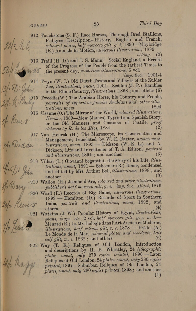 912 Touchstone (S. F.) Race Horses, Thorough-Bred Stallions, op Pedigree—Description- History, English and French, Z AWA coloured plates, half morocco gilt, g. t. 1890—Muybridge ‘tad 7 (E.) Animals in Motion, nwmerous illustrations, 1899 . oblong. (2) y 913 Traill (H. D.) and J. S. Mann. Social England, a Record f of the Progress of the People from the earliest Times to SL / ws” WS the present day, numerous clustrations, 6 vol. | imp. 8vo. 1901-4 , 914 Twyn (W. J.) Old Dutch Towns and Villages of the Zuider / 26/) 4 y f, Zee, illustrations, uncut, 1901—Seddon (J. P.) Rambles is 7 pelos in the Rhine Country, ilustrations, 1868 ; and others (6) Yj 3 915 Tweedie(W.) The Arabian Horse, his Country and People, we fh ARALY portraits of typical or famous Arabians and other wlus- y { 1894 trations, uncut 916 Uzanne (O.) The Mirror of the World, coloured tllustrations, 4p Kou yD Nimmo, 1889—Mew (James) Types from Spanish Story, af or the Old Manners and Customs of Castile, proof etchings by R. de los Rios, 1884 (2) 917 Van Heurck (H.) The Microscope, its Construction and z A ha Management, translated by W. HE. Baxter, numerous «- : bf Vit don lustrations, uncut, 1893 — Dickson (W. K. L.) and A. } ? Dickson, Life and Inventions of T. A. Edison, portrait and illustrations, 1894 ; and another ) 918 Villari (L.) Giovanni Segantini, the Story of his Life, ed/us- q. a) ae, trations, uncut, 1891 — Schoener (R.) Rome, condensed / é A and edited by Mrs. Arthur Bell, el/ustrateons, 1898 ; and U another (3) Gj -919 Wallon (H.) Jeanne d’Are, coloured and other allustrations, SN AM publisher's half morocco gilt, g. e. vunp. 8vo. Didot, 1876 f .920 Ward (R.) Records of Big Game, numerous vlustrations, : 1899 — Hamilton (D.) Records of Sport in Southern Ly. Kwa India, portrait and illustrations, uncut, 1892; and 4 others (4) -921 Watkins (J. W.) Popular History of Egypt, dlustrations, D plans, maps, ete. 2 vol. half morocco gilt, g.e n. d— y 4 Ménard (R.) La Mythologie dans /’Art Ancien et Moderne, y t ty illustrations, half vellum gilt, r. e. 1878 — Frédol (A.) F Le Monde de la Mer, coloured plates and woodcuts, half calf gilt, m. e. 1862 ; and others (6) 922 Way (T. R.) Reliques of Old London, introduction and descriptions by H. B. Wheatley, 24 lithographic plates, uncut, only 275 copies printed, 1896 — Later ae Reliques of Old London, 24 plates, wneut, only 280 copies Ks printed, 1897—Suburban Reliques of Old London, 24 f f , plates, wneut, only 280 copies printed, 1898 ; and another 4 yipteG  