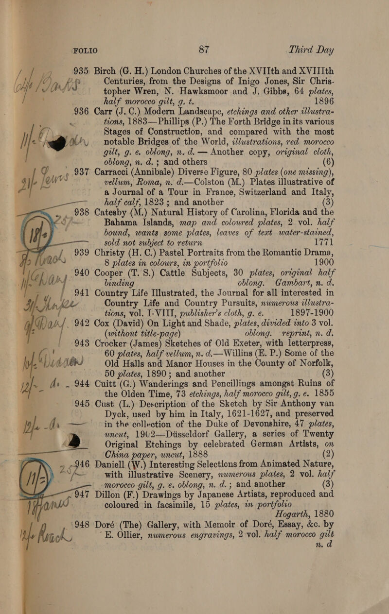 Centuries, from the Designs of Inigo Jones, Sir Chris- topher Wren, N. Hawksmoor and J. Gibbs, 64 plates, half morocco gilt, g. t. 1896 936 Carr (J. C.) Modern Landscape, etchings and other wlustra- r tions, 1883—Phillips (P.) The Forth Bridge in its various 6/ Stages of Construction, and compared with the most /} 2* . oe notable Bridges of the World, zJ/ustrations, red morocco gut, g. e. oblong, n.d. — Another copy, original cloth, oblong, n. d. ; and others (6) Jl lac owes: f 937 Carracci (Annibale) Diverse Figure, 80 plates (one missing), B35 Birch (G. H.) London Churches of the XVIIth and XVIIIth (lp f Jats As vellum, Roma, n. d.—Colston (M.) Plates illustrative of a Journal of a Tour in France, Switzerland and Italy,     half calf, 1823 ; and another (3) yw lee Catesby (M.) N atural History of Carolina, Florida and the Bahama Islands, map and colowred plates, 2 vol. half bound, wants some plates, leaves of text water-stained, —— sold not subject to return 1771 , oh, 939 Christy (H. C.) Pastel Portraits from the Romantic Drama, 8 plates in colours, in portfolio 1900 IG ” 940 Cooper (T. S.) Cattle Subjects, 30 plates, original half I) if Uf. binding oblong. Gambart, n. d. / 941 Country Life Illustrated, the Journal for all interested in Man foe Country Life and Country Pursuits, numerous wlustra- - trons, vol. I-VIII, publisher's cloth, g. e. 1897-1900 Dax 942 Cox (David) On Light and Shade, plates, divided into 3 vol. | (without title-page) oblong. reprint, n. d. | 943 Crocker (James) Sketches of Old Exeter, with letterpress, (1 a 60 plates, half vellum, n. d.—Willins (E. P.) Some of the | 4 Me dees Old Halls and Manor Houses in the County of Norfolk, i . 50 plates, 1890; and another (3) 1 As _ 944 Cuitt (G.) Wanderings and Pencillings amongst Ruins of the Olden Time, 73 etchings, half morocco gilt, g. e. 1855 945 Cust (L.) Description of the Sketch by Sir Anthony van Dyck, used by him in Italy, 1621- 1627, and preserved er , =a in the collection of the Duke of Devonshire, 47 plates, uncut, 1942—Diisseldorf Gallery, a series of Twenty Original Etchings by celebrated German Artists, on    China paper, uncut, 1888 (2) 4 7 Daniell (W.) Interesting Selections from Animated Nature, ane VA with illustrative Scenery, nwmerous plates, 2 vol. half morocco gilt, g. e. oblong, n. d.; and another (3) | Ou Dillon (F.) Drawings by J apanese Artists, reproduced and coloured in facsimile, 15 plates, in portfolio Hogarth, 1880 948 Doré (The) Gallery, with Memoir of Doré, Essay, &amp;c. by E. Ollier, numerous engravings, 2 vol. half morocco gut n. a