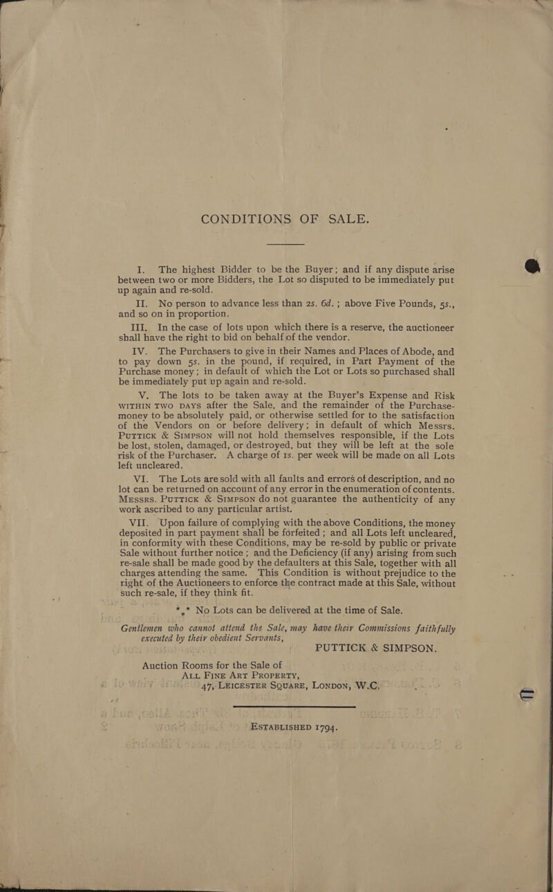 CONDITIONS: OF* SALE. I. The highest Bidder to be the Buyer; and if any dispute arise between two or more Bidders, the Lot so disputed to be immediately put up again and re-sold. II. No person to advance less than 2s. 6d. ; above Five Pounds, 5s., and so on in proportion. III. In the case of lots upon which there is a reserve, the auctioneer shall have the right to bid on behalf of the vendor. IV. The Purchasers to give in their Names and Places of Abode, and to pay down 5s. in the pound, if required, in Part Payment of the Purchase money; in default of which the Lot or Lots so purchased shall be immediately put up again and re-sold. V. The lots to be taken away at the Buyer’s Expense and Risk WITHIN TWO DAys after the Sale, and the remainder of the Purchase- money to be absolutely paid, or otherwise settled for to the satisfaction of the Vendors on or before delivery; in default of which Messrs. Puttick &amp; Simpson will not hold themselves responsible, if the Lots be lost, stolen, damaged, or destroyed, but they will be left at the sole risk of the Purchaser. A charge of 1s. per week will be made on all Lots left uncleared. VI. The Lots aresold with all faults and errors of description, and no lot can be returned on account of any error in the enumeration of contents. Messrs. Puttick &amp; Simpson do not guarantee the authenticity of any work ascribed to any particular artist. VII. Upon failure of complying with the above Conditions, the money deposited in part payment shall be forfeited ; and all Lots left uncleared, in conformity with these Conditions, may be re-sold by public or private Sale without further notice ; and the Deficiency (if any) arising from such re-sale shall be made good by the defaulters at this Sale, together with all charges attending the same. This Condition is without prejudice to the right of the Auctioneers to enforce tke contract made at this Sale, without oe No Lots can be delivered at the time of Sale. executed by thety obedient Servants, 4 | PUTTTICK.&amp;:SIMPSON. Auction Rooms for the Sale of . 4... ALL FINE ART PROPERTY, , . 44, LEICESTER SQUARE, Lonpon, W.C.  ESTABLISHED 1794.   