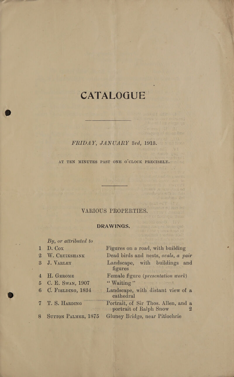 jt oo CATALOGUE FRIDAY, JANUARY 8rd, 1918. AT TEN MINUTES PAST ONE O'CLOCK PRECISELY. VARIOUS PROPERTIES. . DRAWINGS. By, or attributed to ars | D. Cox Figures on a road, with building W. CRUIKSHANK Dead birds and nests, ovals, a pair J. VARLEY Landscape, with buildings and figures ery a od a H. GERoMe Female figure (presentation work) C. KE. Swan, 1907 “* Waiting ”’ Lesson soltorh C. Fieipine, 1834. -. Landscape, with distant view of a cathedral T.8.Harpinc —_—s*@Porrtrait, of Sir Thos. Allen, and a | portrait of Ralph Snow 2 Surron Panmer, 1875 Gluney Bridge, near Pitlochrie