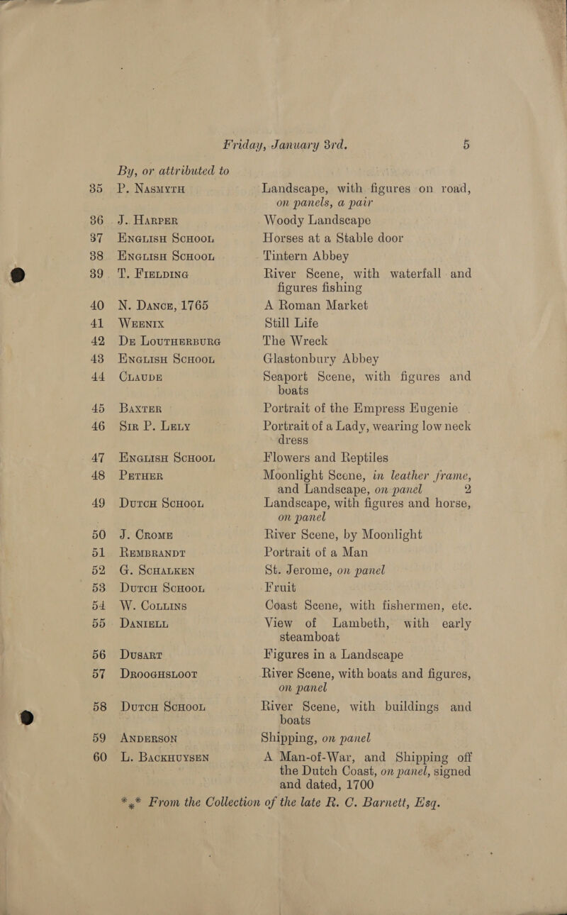 a5) 36 37 38 40 41 42 43 4 45 46 AT 48 49 50 51 52 53 o4. 5d 56 57 58 59 60 P, NasMytH ENGLISH SCHOOL ENGLISH ScHOOL T, FIELDING N. Dance, 1765 WEENIX Dr LoutHERBURG ENGLISH ScHOOL CLAUDE BaxtTER Sir P. Leny ENGuLIsH ScHoou PETHER DutcH ScHooL J. CRoME REMBRANDT G. ScHALKEN DurcH ScHoou W. Couns DANIELL DusartT DRooGHSLOOT DutcH ScHooL ANDERSON L. BackHUYSEN Landscape, with figures on road, on panels, a parr Woody Landscape Horses at a Stable door River Scene, with waterfall and figures fishing A Roman Market Still Life The Wreck Glastonbury Abbey Seaport Scene, with figures and boats Portrait of the Empress Eugenie | Portrait of a Lady, wearing low neck dress Flowers and Reptiles Moonlight Scene, in leather frame, and Landscape, on panel 2 Landscape, with figures and horse, on panel River Scene, by Moonlight Portrait of a Man St. Jerome, on panel Fruit Coast Scene, with fishermen, ete. View of Lambeth, with steamboat Figures in a Landscape early on panel River Scene, with buildings and boats Shipping, on panel A Man-of-War, and Shipping off the Dutch Coast, on panel, signed and dated, 1700