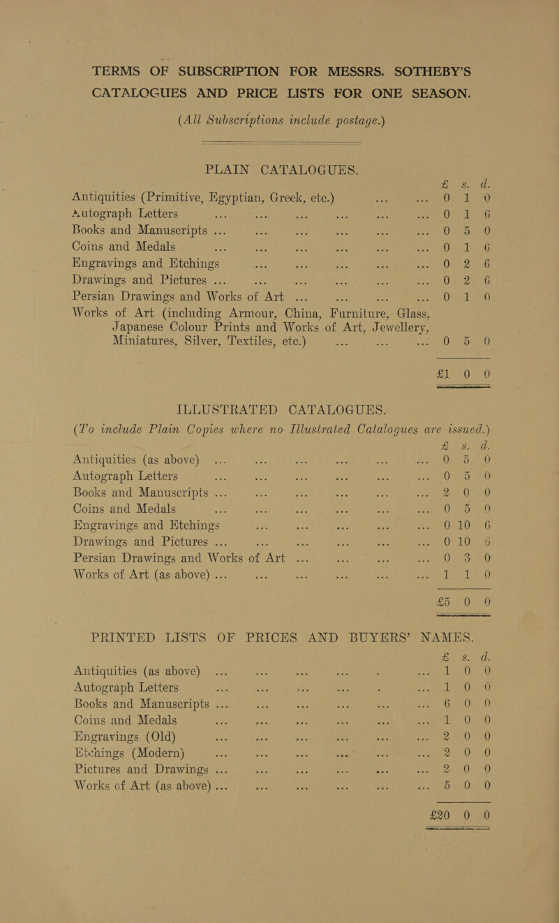 TERMS OF SUBSCRIPTION FOR MESSRS. SOTHEBY’S CATALCQGUES AND PRICE LISTS FOR ONE SEASON. (All Subscriptions include postage.)  PLAIN CATALOGUES.  EOS i tie Antiquities (Primitive, Hgyptian, Greek, etc.) ge eet Autograph Letters ae ade as a 6 Books and Manuscripts ... O25 0 Coins and Medals etme Hngravings and Etchings AE ea 2 Drawings and Pictures ... rd ig § Persian Drawings and Works ae ae Qe iets Works of Art (including Armour, China, ireieernis Gina Japanese Colour Prints and Works of Art, Jewellery, Miniatures, Silver, Textiles, etc.) &lt; GD Bi OO ILLUSTRATED CATALOGUES. (To include Plain Copies where no Illustrated Catalogues are issued.)  Bison Antiquities (as above) Ooms beat 6, Autograph Letters ee, Books and Manuscripts ... 2 Ooo Coins and Medals Se, Engravings and Etchings O10. 6 Drawings and Pictures ... CLO 8 Persian Drawings and Works of Ne O23 2,0 Works of Art (as above) .. Tee oe 0 a PRINTED LISTS OF PRICES AND BUYERS’ NAMES. Antiquities (as above) Autograph Letters Books and Manuscripts ... Coins and Medals Engravings (Old) Eienings (Modern) Pictures and Drawings ... Works of Art (as above) ... ras FG] CAG) apy pe FST tae SS Seo on aon, Or Se, So £20 0520