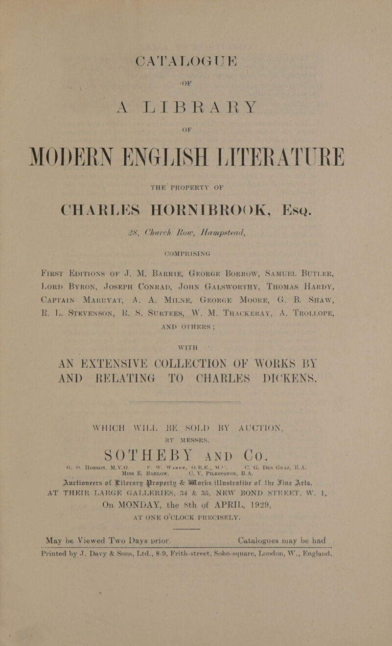 CATALOGU E OF oer T BeRAA ROY Or MODERN ENGLISH LITERATURE THE PROPERTY OF CHARLES HORNIBROOK, Esa. 9 28, Church Row, Hampstead, COMPRISING Firsr Epitions or J. M. Barriz, GrorGe Borrow, SAMUEL BUTLER, Lorp Byron, JOSEPH ConrAD, JOHN GALSWoRTHY, THOMAS HARrpby, CAPrAIN Manrnryat, A. A. MItnn, GrorceE Moorr, G. B. SHaw, R. LL. Stevenson, RK. S. Surtees, W.-M. THackreray, A. TROLLOPE, AND OTHERS ; | WITH AN EXTENSIVE COLLECTION OF WORKS BY AND RELATING TO CHARLES DICKENS.  WHICH ee Wills bin SOLD UW BY AUCTION, | BY MESSRS. See OELen alr SU NDS 6G Oo G. 1). Hopson, M.V.O. Vlg) trite! APT SCS at 6 Sel ean (aL C. G. Drs Graz, B.A. Miss E. Barnow. C. V. PinKina@tron, B.A. Auctioneers of Literary Property &amp; Works illustrative of the Fine Arts, AT THEIR LARGE GALLERIES, 34 &amp; 35, NEW BOND STREET, W. 1, On MONDAY, the 8th of APRIL, 1929, AT ONE O'CLOCK PRECISELY.  May be Viewed Two Days prior. Catalogues may be had Printed by J. Davy &amp; Sons, Ltd., 8-9, Frith-street, Soho-square, London, W., England.