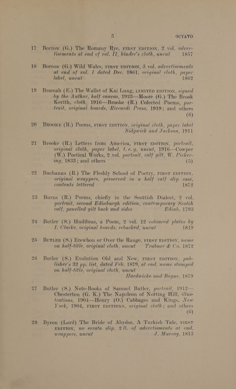 19 cas) 23 5 OCTAVO Borrow (G.) The Romany Rye, First EDITION, 2 vol. adver- tisements at end of vol. IT, binder’s cloth, uncut 1857 Borrow (G.) Wild Wales, FIRST EDITION, 3 vol. advertisements at end of vol. I dated Dec. 1861, original cloth, paper label, uncut - 1862 Bramah (E.) The Wallet of Kai Lung, LIMrrep EDITION, signed by the Author, half canvas, 1923—Moore (G.) The Brook Kerith, cloth, 1916—Brooke (R.) Colected Poems, por- trait, original boards, Riccardi Press, 1919; and others (6) Sidgwick and Jackson, 1911 Brooke (R.) Letters from America, FIRST EDITION, portrait, original cloth, paper label, t.e.g. uncut, 1916—Cowper (W.) Poetical Works, 2 vol. portrait, calf gilt, W. Picker- ing, 1833; and others (5) Buchanan (R.) The Fleshly School of Poetry, FIRST EDITION, original wrappers, preserved in a half calf slip case, contents lettered 1872 Burns (R.) Poems, chiefly in the Scottish Dialect, 2 vol. portrait, second Edinburgh edition, contemporary Scotch calf, panelled gilt back and sides Edinb. 1793 Butler (8.) Hudibras, a Poem, 2 vol. 12 coloured plates by I. Clarke, original boards, rebacked, uncut 1819 Butuer (S8.) Erewhon or Over the Range, FIRST EDITION, name on half-title, original cloth, uncut = Trubner &amp; Co. 1872 Butler (S8.) Evolution Old and New, First EpITION, pub- lisher’s 32 pp. list, dated Feb. 1879, at end, name stumped on half-title, original cloth, uncut fardwicke and Boque, 1879 Butler (S.) Note-Books of Samuel Butler, portrait, 1912— Chesterton (G. K.) The Napoleon of Notting Hill, i//us- trations, 1904—Henry (O0.) Cabbages and Kings, New York, 1904, FIRST EDITIONS, original cloth; and others (6) Byron (Lord) The Bride of Abydos, A Turkish Tale, rirst EDITION, no errata slip, 211. of advertisments at end, wrappers, uncut J. Murray, 18138