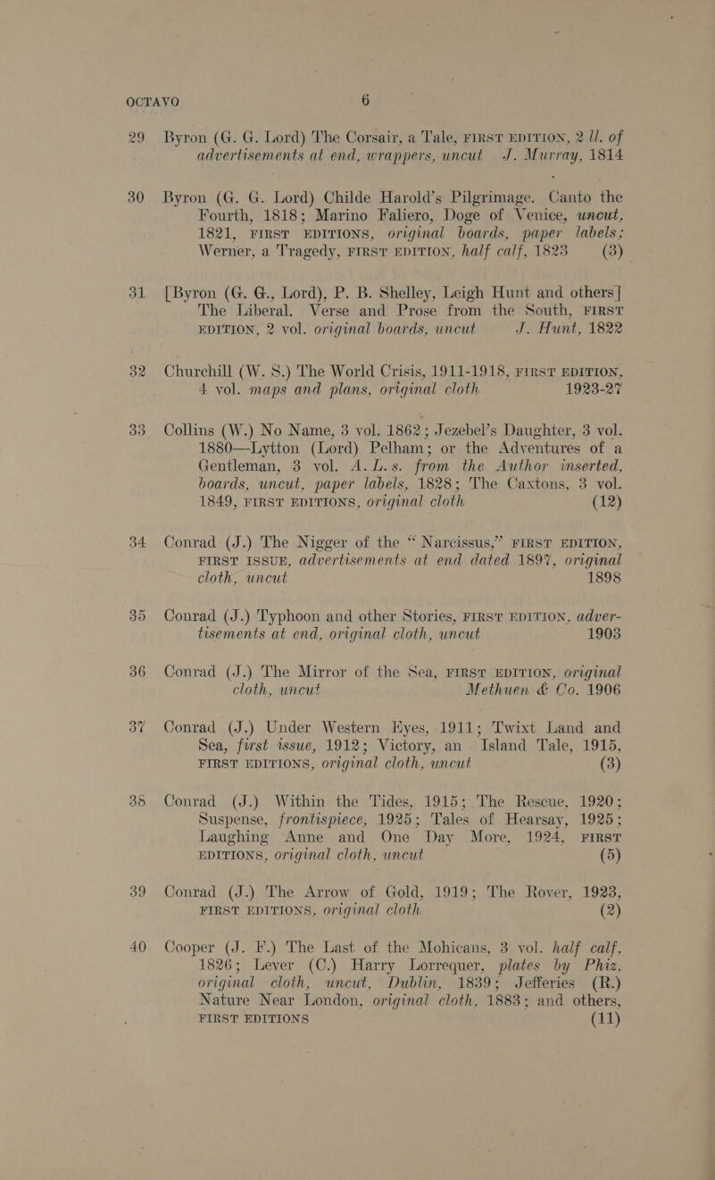 29 30 ol 34. 35 39 40 Byron (G. G. Lord) The Corsair, a Tale, FIRST EDITION, 2 II, of advertisements at end, wrappers, uncut J. Murray, 1814 Byron (G. G. Lord) Childe Harold’s Pilgrimage. Canto the Fourth, 1818; Marino Faliero, Doge of Venice, uncut, 1821, FIRST EDITIONS, original boards, paper labels; Werner, a Tragedy, FIRST EDITION, half calf, 1823 (3) [Byron (G. G., Lord), P. B. Shelley, Leigh Hunt and others | The Liberal. Verse and Prose from the South, FIRST EDITION, 2 vol. original boards, uncut J. Hunt, 1822 Churchill (W. 8.) The World Crisis, 1911-1918, rrrsvT EDITION, 4 vol. maps and plans, original cloth 1923-27 Collins (W.) No Name, 3 vol. 1862; Jezebel’s Daughter, 3 vol. 1880—-Lytton (Lord) Pelham; or the Adventures of a Gentleman, 3 vol. A.L.s. from the Author inserted, boards, uncut, paper labels, 1828; The Caxtons, 3 vol. 1849, FIRST EDITIONS, original cloth (12) Conrad (J.) The Nigger of the “ Narcissus,’ FIRST EDITION, FIRST ISSUE, advertisements at end dated 1897, original cloth, uncut 1898 Conrad (J.) Typhoon and other Stories, FIRST EDITION, adver- tisements at end, original cloth, uncut 19038 Conrad (J.) The Mirror of the Sea, FIRST EDITION, original cloth, uncut Methuen &amp; Co. 1906 Conrad (J.) Under Western Eyes, 1911; Twixt Land and Sea, first tssue, 1912; Victory, an Island Tale, 1915, FIRST EDITIONS, original cloth, uncut (3) Conrad (J.) Within the Tides, 1915; The Rescue, 1920; Suspense, frontispiece, 1925; Tales of Hearsay, 1925; Laughing Anne and One Day More, 1924, FIRST EDITIONS, original cloth, uncut (5) Conrad (J.) The Arrow of Gold, 1919; The Rover, 1923, FIRST EDITIONS, original cloth (2) Cooper (J. I.) The Last of the Mohicans, 3 vol. half calf, 1826; Lever (C.) Harry Lorrequer, plates by Phiz. original cloth, uncut, Dublin, 1839; Jefferies (R.) Nature Near London, original cloth, 1883; and others, FIRST EDITIONS (11)