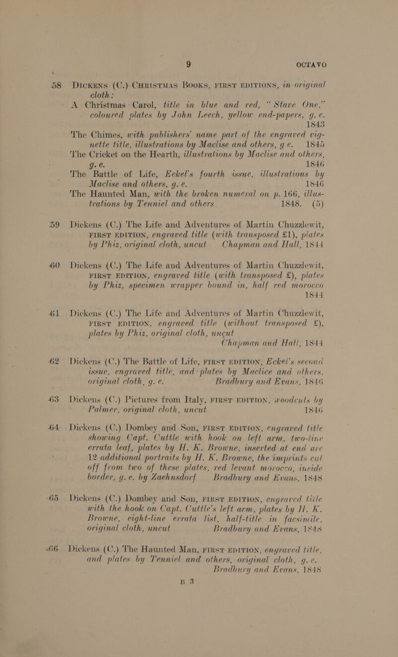 58 60 65 «66 9 OCTAVO Dickens (C.) CHRISTMAS BOOKS, FIRST EDITIONS, im original cloth: A Christmas Carol, title in blue and red, “ Stave One,” - coloured plates by John Leech, yellow end-papers, g. @. 1843 The Chimes, with publishers’ name part of the engraved vig- nette title, illustrations by Maclise and others, ge. 1845 The Cricket on the Hearth, i/lustrations by Maclise and others, g. @. 1846 The Battle of Life, Echkel’s fourth issue, illustrations by Maclise and others, g. e. 1546 The Haunted Man, with the broken numeral on p. 166, wllus- trations by Tenniel and others 1848. (5) Dickens (C.) The Life and Adventures of Martin Chuzzlewit, FIRST EDITION, engraved title (with transposed £1), plates by Phiz, original cloth, uncut Chapman and Hall, 1844 Dickens (C.) The Life and Adventures of Martin Chuzzlewit, FIRST EDITION, engraved title (with transposed £), plates by Phiz, specimen wrapper bound in, half red morocco 1544 Dickens (C.) The Life and Adventures of Martin Chuzzlewit, FIRST EDITION, engraved title (without transposed £), plates by Phiz, original cloth, uncut Chapman and Halli, 1844 Dickens (C.) The Battle of Life, First EprTion, Eckel’s second issue, engraved title, and: plates by Maclice and others. original cloth, g. e. Bradbury and Evans, 1846 Dickens (C.) Pictures from Italy, First EDITION, woodcuts by Palmer, original cloth, uncut 1846 showing Capt. Cuttle with hook on left arm, two-line errata leaf, plates by H. K. Browne, inserted at end are 12 additional portraits by H. K. Browne, the imprints cut off from two of these plates, red levant morocco, inside border, g.e. by Zaehnsdorf = Bradbury and Bvais, 1848 Dickens (C.) Dombey and Son, FIRST EDITION, engraved title with the hook on Capt. Cuttle’s left arm, plates by HH. K. Browne, eight-line errata list, half-title in facsimile, original cloth, uncut Bradbury and Evans, 1848 Dickens (C.) The Haunted Man, First EDITION, engraved title, and plates by Tenniel and others, original cloth, gq. e. Bradbury and Evans, 1848