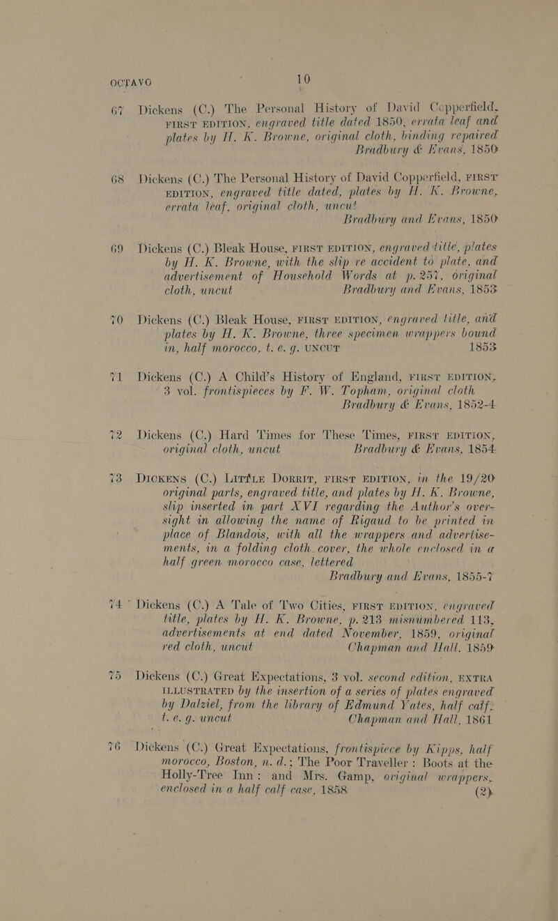 68 69 ~? on Dickens (C.) The Personal History of David Copperfield, FIRST EDITION, engraved title dated 1850, errata leaf and plates by H. K. Browne, original cloth, binding repaired Bradbury &amp; Hvans, 1850 Dickens (C.) The Personal History of David Coppe eran: FIRST EDITION, engraved title dated, plates by H. K. Browne, errata leaf, original cloth, uncut Bradbury and Evans, 1850 Dickens (C.) Bleak House, FIRST EDITION, engraved title, plates by H. K. Browne, with the slip re accident to plate, and advertisement of Household Words at p. 257, original cloth, uncut Bradbury and Nvans, 1853 Dickens (C.) Bleak House, FIRST EDITION, engraved title, and plates by H. Kk. Browne, three specimen wrappers bound in, half morocco, t. e. g. UNCUT 1853 Dickens (C.) A Child’s History of England, First EDITION, 3 vol. frontispieces by F. W. Topham, original cloth Bradbury &amp; Evans, 1852-4 Dickens (C.) Hard Times for These Times, FIRST EDITION, original cloth, uncut Bradbury &amp; Evans, 1854- Dickens (C.) Lirftite Dorrit, First EDITION, wm the 19/20 original parts, engraved title, and plates by H. K. Browne, slip inserted mm part XVI regarding the Author’s over- sight m allowing the name of Rigaud to be printed in place of Blandors, with all the wrappers and advertise- ments, mm a folding cloth. cover, the whole enclosed im ut half green morocco case, lettered Bradbury and Evans, 1855-7 title, plates by H. K. Browne, p. 213 misniumbered 113, advertisements at end dated November, 1859, original red cloth, uncut Chapman and Hall. 1859 Dickens (C.) Great Expectations, 3 vol. second edition, HXTRA ILLUSTRATED by the insertion of a series of plates engraved by Dalzel, from the library of Edmund Yates, half catf. f. e.g. uncut Chapman and Hall, 1861 Dickens (C.) Great Expectations, frontispiece uy Kipps, half morocco, Boston, n. d.; The Poor Traveller : Boots at the Holly-Tree Inn: and Mrs. Gamp, original wrappers, enclosed in a half calf case, 1858 (2)