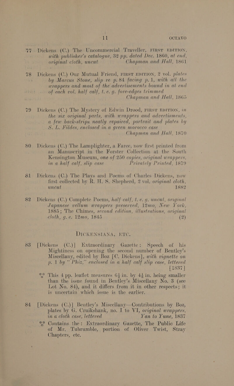 78 ao Sl 33 ith OCTAVO with publisher's catalogue, 32 pp. dated Dec. 1860, at end, original cloth, uncut Chapman and Hall, 1861 Dickens (C.) Our Mutual Friend, rirst EDITION, 2 vol. plates by Marcus Stone, slip re p. 84 facing p.1, with all the wrappers and most of the advertisements bound in at end of each vol. half calf, t. e.g. fore-edges trimmed Chapman and Hall, 1865 Dickens (C.) The Mystery of Edwin Drood, FIRST EDITION, i the six original parts, with wrappers and advertisments, a few back-strips neatly repaired, portrait and plates by S. L. Fildes, enclosed in a green morocco case Chapman and Hall, 1870 Dickens (C.) The Lamplighter, a Farce, now first printed from an Manuscript in the Forster Collection at the South Kensington Museum, one of 250 copies, original wrappers, in a half calf, slip case Prwately Printed, 1879 Dickens (C.) The Plays and Poems of Charles Dickens, now first collected by R. H. S. Shepherd, 2 vol. original cloth, uncut 1882 Dickens (C.) Complete Poems, half calf, t. e. g. wncul, orrginal Japanese vellum wrappers preserved, 12mo, New York, 1885; The Chimes, second edition, illustrations, original cloth, g. e. 12mo, 1845 (2) DICKENSIANA, ETC. [Dickens (C.)| Extraordinary Gazette: Speech of his Mightiness on opening the second number of Bentley’s Miscellany, edited by Boz [¢. Dickens], with vignette on gs RI ae enclosed in a half calf slip case, lettered [1887 | ** This 4 pp. leaflet measures 64 in. by 44 in. being ae than the issue found in Bentley’s Miscellany No. 3 (see Lot No. 84), and it differs from it in other respects; it is uncertain which issue is the earlier. plates by G. Cruikshank, no. I to VI, original wrappers, in a Cloth case, lettered Yan to Yune, 1837 ** Contains the: Extraordinary Gazette, The Public Life of Mr. 'Tubrumble, portion of Oliver Twist, Stray Chapters, ete.