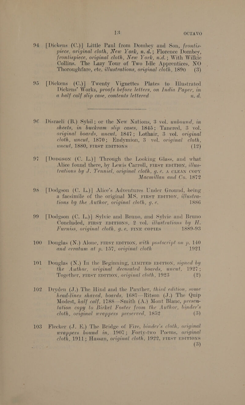 9 Or 9€ isla) 99 100 101 103 i) OCTAVO [Dickens (C.)| Little Paul from Dombey and Son, frontis- piece, original cloth, New York, n. d.; Florence Dombey, frontispiece, original cloth, New Y ork, n.d.; With W ilkie Collins. The Lazy Tour of Two Idle Apprentices, NO Thoroughfare, etc. illustrations, original cloth, 1890 (3) [Dickens (C.)| Twenty Vignettes Plates to Illustrated Dickens’ Works, proofs before letters, on India Reus mn a half calf slip case, contents lettered v. a. Disraeli (B.) Sybil; or the New Nations, 3 vol. unbound, in sheets, in buckram slip cases, 1845; Tanered, 3. vol. original boards, uncut, 1847; Lothair, 3 vol. original cloth, uncut, 1870; Endymion, 3. vol. original cloth, uncut, 1880, FIRST EDITIONS (12) [| Dopeson (C. L.)| Through the Looking Glass, and what Alice found there, by Lewis Carroll, FIRST EDITION, il/us- trations by J. Tenniel, original cloth, g.¢. A CLEAN COPY Macmillan and Co. 1872 [| Dodgson (C. L.)| Alice’s Adventures Under Ground, being a facsimile of the original MS. First Ep1ITION, i/ustra- tions by the Author, original cloth, gq. e. 1886 | Dodgson (C. L.)] Sylvie and Bruno, and Sylvie and Bruno Concluded, FIRST EDITIONS, 2 vol. illustrations by H. Furniss, original cloth, g.e@. FINE COPIES 1889-93 Douglas (N.) Alone, First EDITION, with postscript on p. 140 YR and erratum at p. 157, original cloth LEVAN Douglas (N.) In the Beginning, LiwiTED EDITION, signed by the Author, original decorated boards, uncut, 1927; Together, FIRST EDTTION, original cloth, 1923 (2) Dryden (J.) The Hind and the Panther, third edition, some head-lines shaved, boards, 168%7—Ritson (J.) The Quip Modest, half calf, 1788—Smith (A.) Mont Blane, presen- tation copy to Birket Foster from the Author, binder’s cloth, original wrappers preserved, 1852 (3 Flecker (J. a The Bridge of Fire, binder’s cloth, original wrappers bound in, 1907; Forty-two Poems, original cloth, 1911: Hassan, original cloth, 1922, FIRST EDITIONS